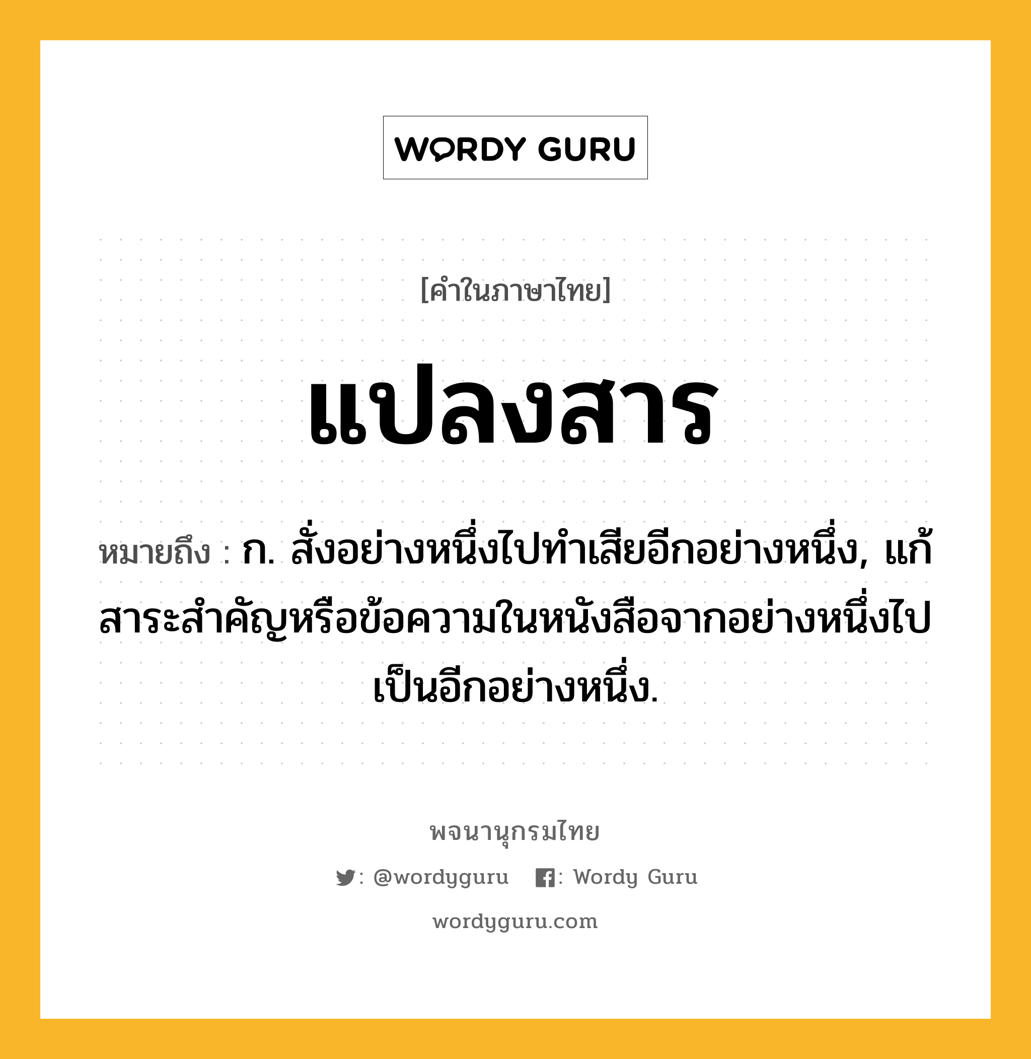 แปลงสาร ความหมาย หมายถึงอะไร?, คำในภาษาไทย แปลงสาร หมายถึง ก. สั่งอย่างหนึ่งไปทำเสียอีกอย่างหนึ่ง, แก้สาระสำคัญหรือข้อความในหนังสือจากอย่างหนึ่งไปเป็นอีกอย่างหนึ่ง.