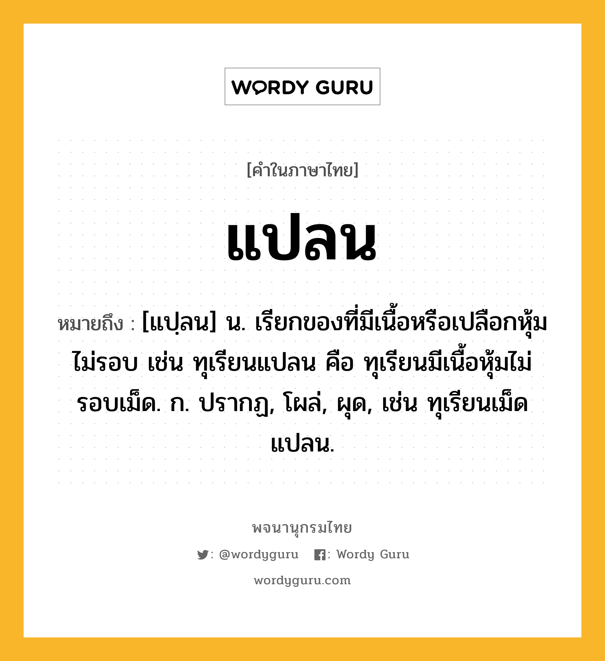 แปลน หมายถึงอะไร?, คำในภาษาไทย แปลน หมายถึง [แปฺลน] น. เรียกของที่มีเนื้อหรือเปลือกหุ้มไม่รอบ เช่น ทุเรียนแปลน คือ ทุเรียนมีเนื้อหุ้มไม่รอบเม็ด. ก. ปรากฏ, โผล่, ผุด, เช่น ทุเรียนเม็ดแปลน.