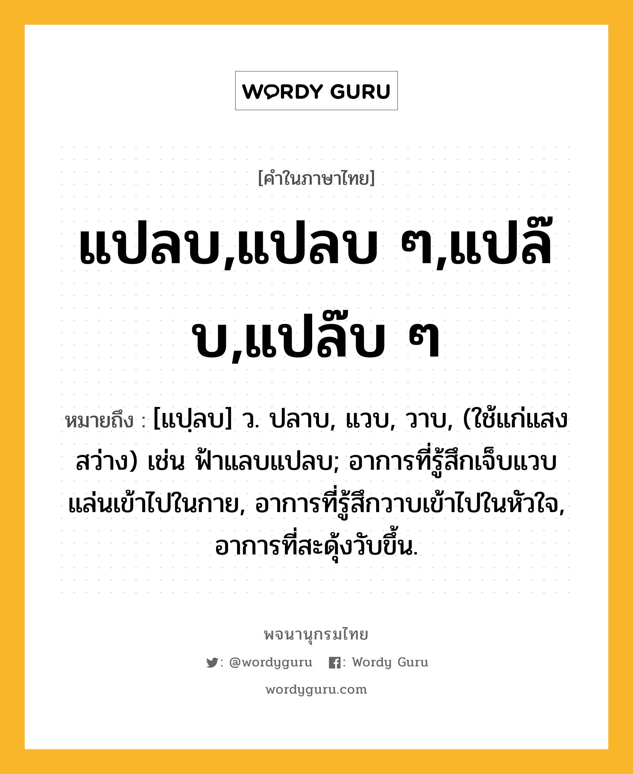 แปลบ,แปลบ ๆ,แปล๊บ,แปล๊บ ๆ หมายถึงอะไร?, คำในภาษาไทย แปลบ,แปลบ ๆ,แปล๊บ,แปล๊บ ๆ หมายถึง [แปฺลบ] ว. ปลาบ, แวบ, วาบ, (ใช้แก่แสงสว่าง) เช่น ฟ้าแลบแปลบ; อาการที่รู้สึกเจ็บแวบแล่นเข้าไปในกาย, อาการที่รู้สึกวาบเข้าไปในหัวใจ, อาการที่สะดุ้งวับขึ้น.