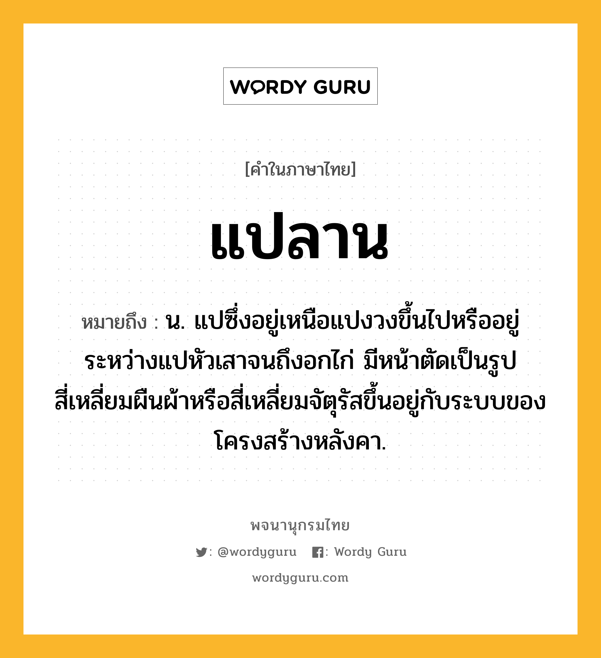 แปลาน หมายถึงอะไร?, คำในภาษาไทย แปลาน หมายถึง น. แปซึ่งอยู่เหนือแปงวงขึ้นไปหรืออยู่ระหว่างแปหัวเสาจนถึงอกไก่ มีหน้าตัดเป็นรูปสี่เหลี่ยมผืนผ้าหรือสี่เหลี่ยมจัตุรัสขึ้นอยู่กับระบบของโครงสร้างหลังคา.