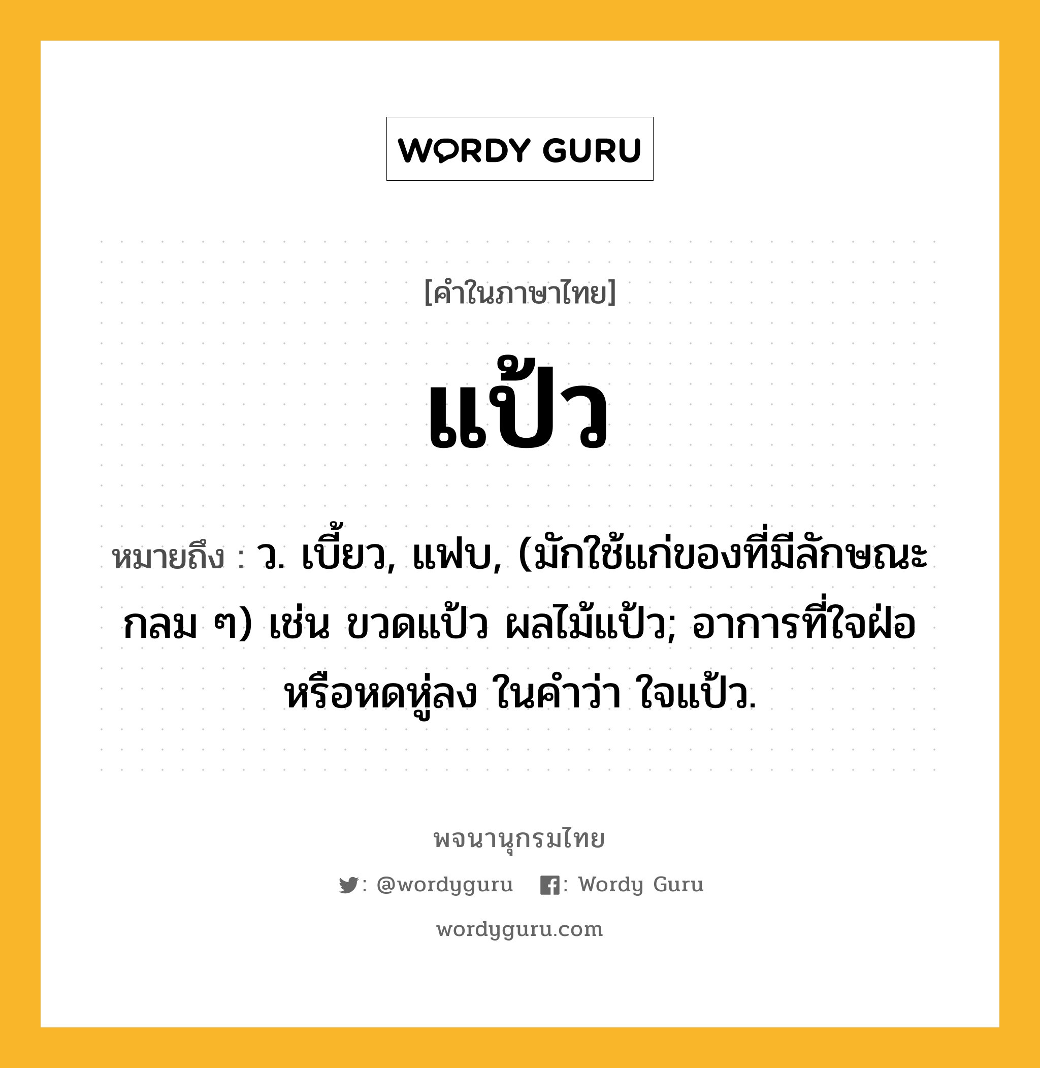 แป้ว หมายถึงอะไร?, คำในภาษาไทย แป้ว หมายถึง ว. เบี้ยว, แฟบ, (มักใช้แก่ของที่มีลักษณะกลม ๆ) เช่น ขวดแป้ว ผลไม้แป้ว; อาการที่ใจฝ่อหรือหดหู่ลง ในคำว่า ใจแป้ว.