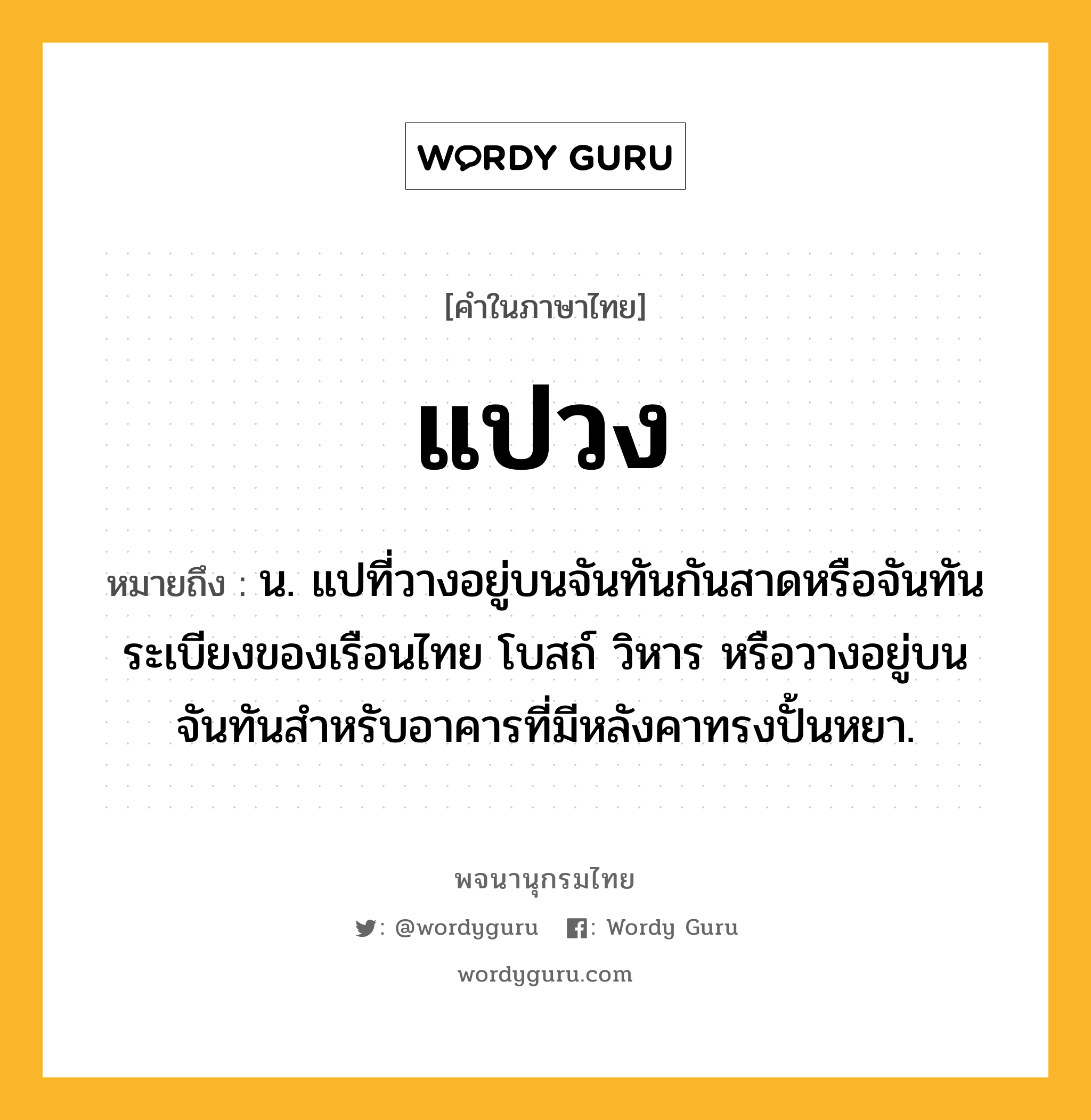 แปวง หมายถึงอะไร?, คำในภาษาไทย แปวง หมายถึง น. แปที่วางอยู่บนจันทันกันสาดหรือจันทันระเบียงของเรือนไทย โบสถ์ วิหาร หรือวางอยู่บนจันทันสำหรับอาคารที่มีหลังคาทรงปั้นหยา.