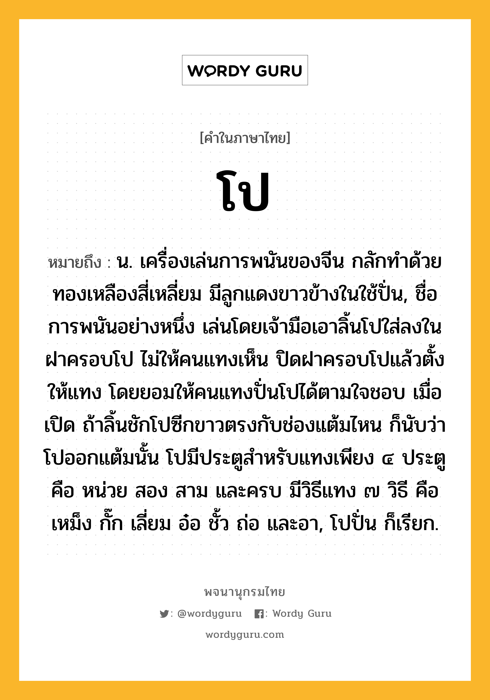 โป หมายถึงอะไร?, คำในภาษาไทย โป หมายถึง น. เครื่องเล่นการพนันของจีน กลักทําด้วยทองเหลืองสี่เหลี่ยม มีลูกแดงขาวข้างในใช้ปั่น, ชื่อการพนันอย่างหนึ่ง เล่นโดยเจ้ามือเอาลิ้นโปใส่ลงในฝาครอบโป ไม่ให้คนแทงเห็น ปิดฝาครอบโปแล้วตั้งให้แทง โดยยอมให้คนแทงปั่นโปได้ตามใจชอบ เมื่อเปิด ถ้าลิ้นชักโปซีกขาวตรงกับช่องแต้มไหน ก็นับว่าโปออกแต้มนั้น โปมีประตูสำหรับแทงเพียง ๔ ประตู คือ หน่วย สอง สาม และครบ มีวิธีแทง ๗ วิธี คือ เหม็ง กั๊ก เลี่ยม อ๋อ ชั้ว ถ่อ และอา, โปปั่น ก็เรียก.