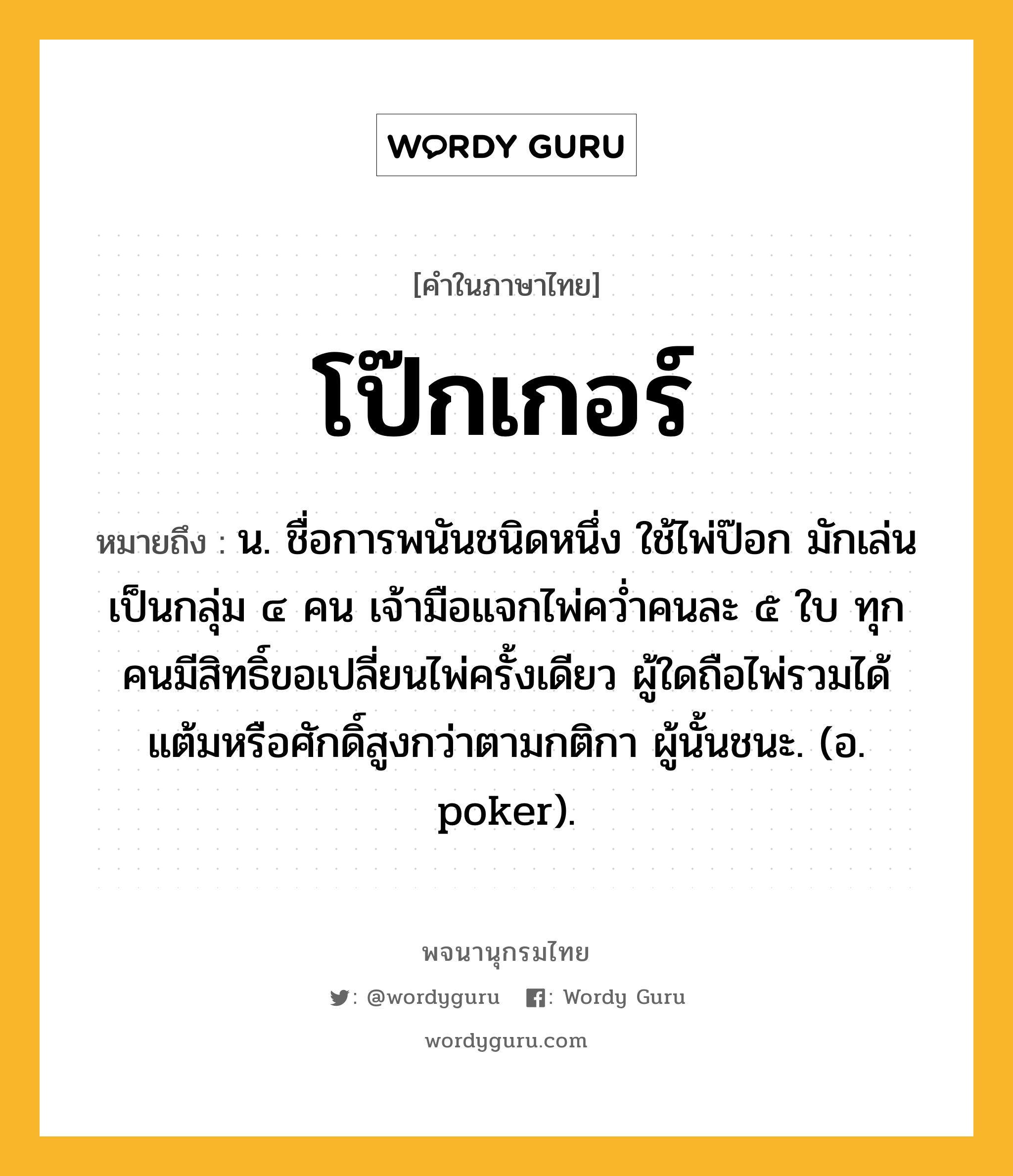 โป๊กเกอร์ หมายถึงอะไร?, คำในภาษาไทย โป๊กเกอร์ หมายถึง น. ชื่อการพนันชนิดหนึ่ง ใช้ไพ่ป๊อก มักเล่นเป็นกลุ่ม ๔ คน เจ้ามือแจกไพ่ควํ่าคนละ ๕ ใบ ทุกคนมีสิทธิ์ขอเปลี่ยนไพ่ครั้งเดียว ผู้ใดถือไพ่รวมได้แต้มหรือศักดิ์สูงกว่าตามกติกา ผู้นั้นชนะ. (อ. poker).