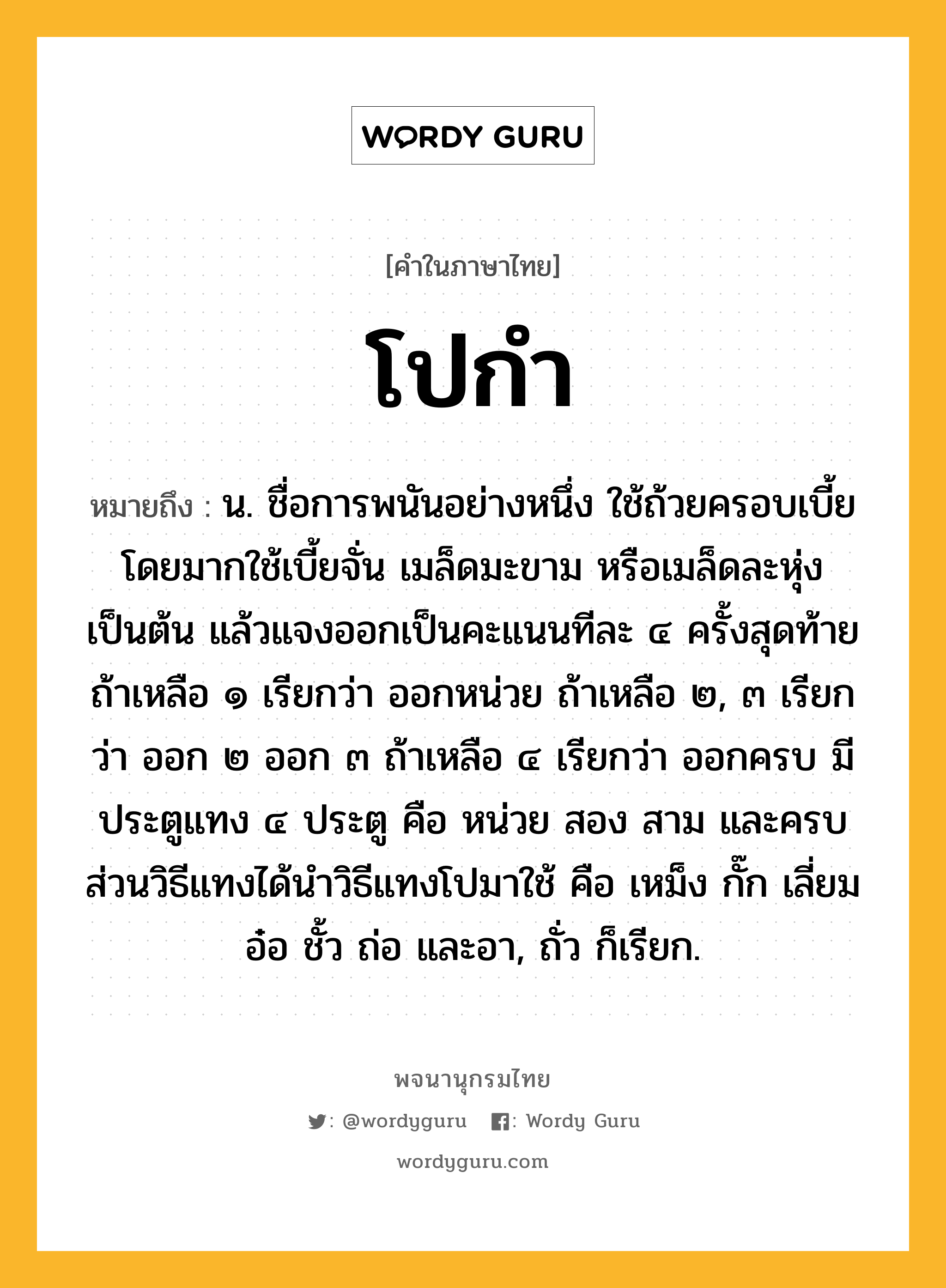 โปกำ หมายถึงอะไร?, คำในภาษาไทย โปกำ หมายถึง น. ชื่อการพนันอย่างหนึ่ง ใช้ถ้วยครอบเบี้ย โดยมากใช้เบี้ยจั่น เมล็ดมะขาม หรือเมล็ดละหุ่ง เป็นต้น แล้วแจงออกเป็นคะแนนทีละ ๔ ครั้งสุดท้ายถ้าเหลือ ๑ เรียกว่า ออกหน่วย ถ้าเหลือ ๒, ๓ เรียกว่า ออก ๒ ออก ๓ ถ้าเหลือ ๔ เรียกว่า ออกครบ มีประตูแทง ๔ ประตู คือ หน่วย สอง สาม และครบ ส่วนวิธีแทงได้นำวิธีแทงโปมาใช้ คือ เหม็ง กั๊ก เลี่ยม อ๋อ ชั้ว ถ่อ และอา, ถั่ว ก็เรียก.