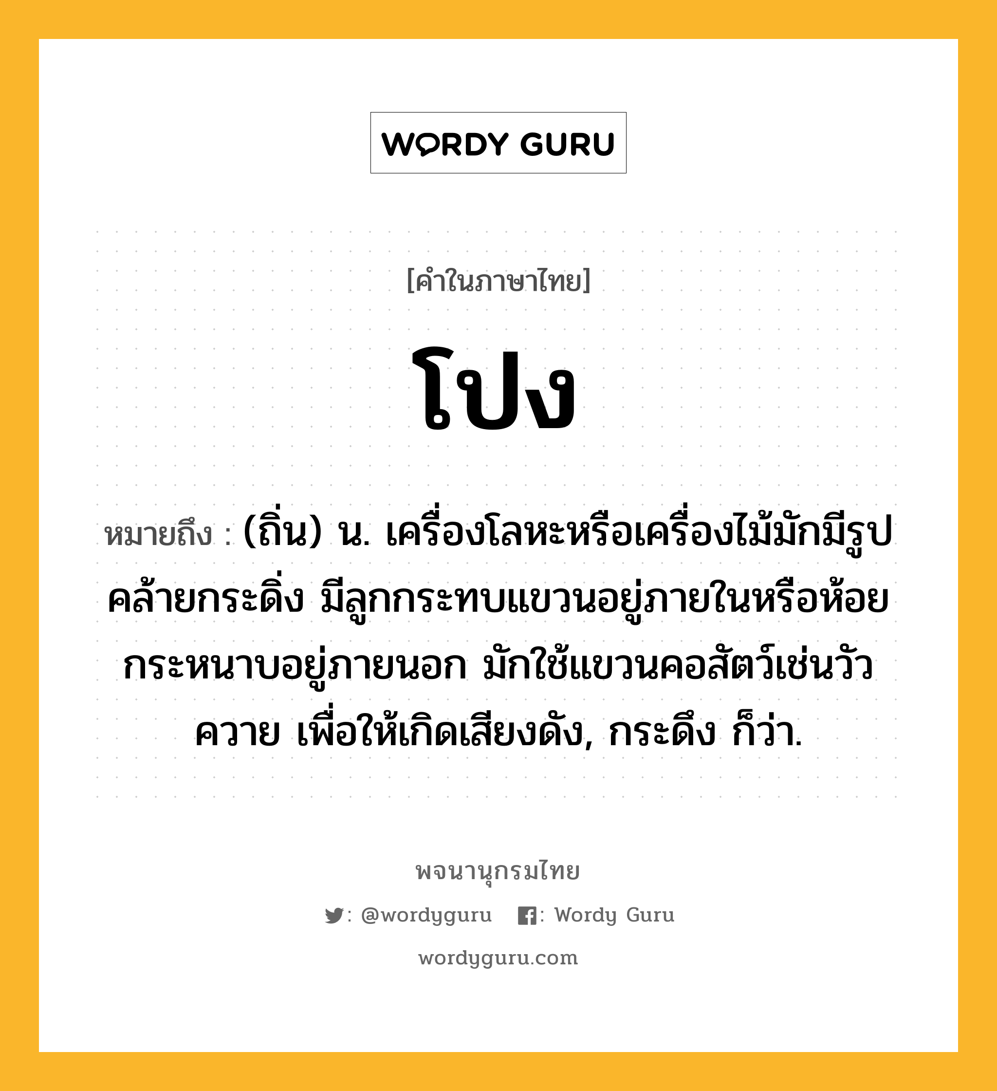 โปง ความหมาย หมายถึงอะไร?, คำในภาษาไทย โปง หมายถึง (ถิ่น) น. เครื่องโลหะหรือเครื่องไม้มักมีรูปคล้ายกระดิ่ง มีลูกกระทบแขวนอยู่ภายในหรือห้อยกระหนาบอยู่ภายนอก มักใช้แขวนคอสัตว์เช่นวัวควาย เพื่อให้เกิดเสียงดัง, กระดึง ก็ว่า.