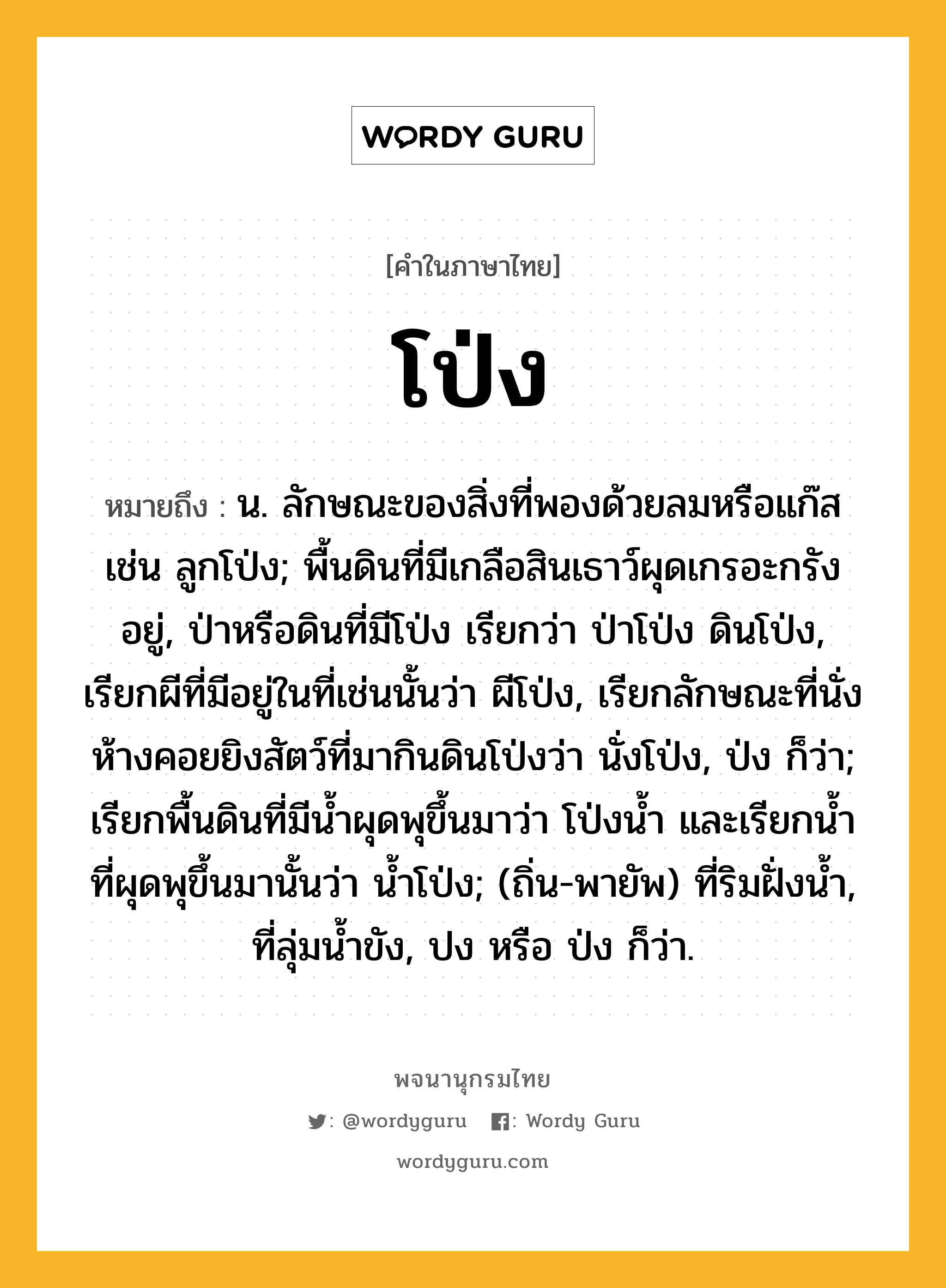 โป่ง ความหมาย หมายถึงอะไร?, คำในภาษาไทย โป่ง หมายถึง น. ลักษณะของสิ่งที่พองด้วยลมหรือแก๊ส เช่น ลูกโป่ง; พื้นดินที่มีเกลือสินเธาว์ผุดเกรอะกรังอยู่, ป่าหรือดินที่มีโป่ง เรียกว่า ป่าโป่ง ดินโป่ง, เรียกผีที่มีอยู่ในที่เช่นนั้นว่า ผีโป่ง, เรียกลักษณะที่นั่งห้างคอยยิงสัตว์ที่มากินดินโป่งว่า นั่งโป่ง, ป่ง ก็ว่า; เรียกพื้นดินที่มีนํ้าผุดพุขึ้นมาว่า โป่งนํ้า และเรียกนํ้าที่ผุดพุขึ้นมานั้นว่า นํ้าโป่ง; (ถิ่น-พายัพ) ที่ริมฝั่งน้ำ, ที่ลุ่มน้ำขัง, ปง หรือ ป่ง ก็ว่า.