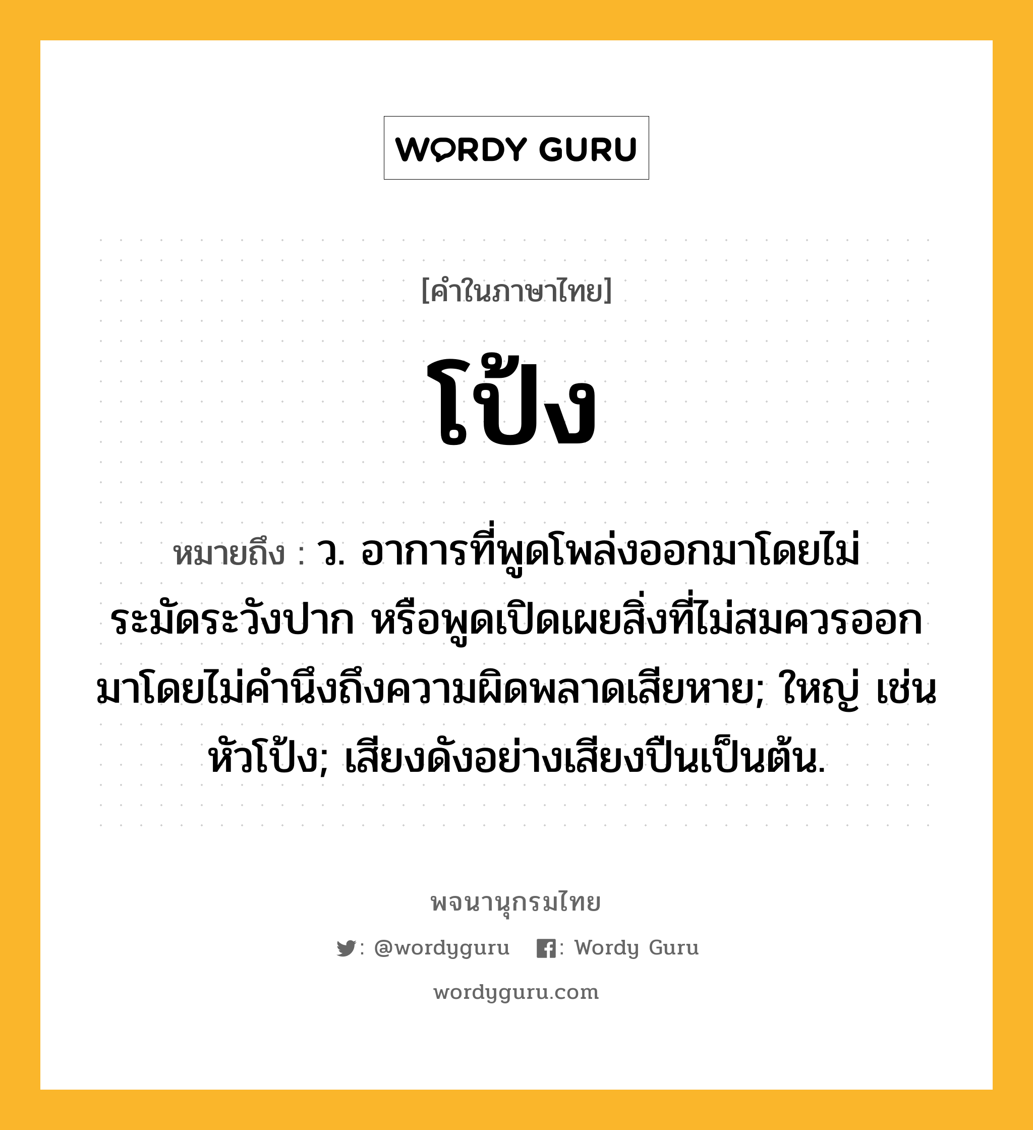 โป้ง หมายถึงอะไร?, คำในภาษาไทย โป้ง หมายถึง ว. อาการที่พูดโพล่งออกมาโดยไม่ระมัดระวังปาก หรือพูดเปิดเผยสิ่งที่ไม่สมควรออกมาโดยไม่คํานึงถึงความผิดพลาดเสียหาย; ใหญ่ เช่น หัวโป้ง; เสียงดังอย่างเสียงปืนเป็นต้น.