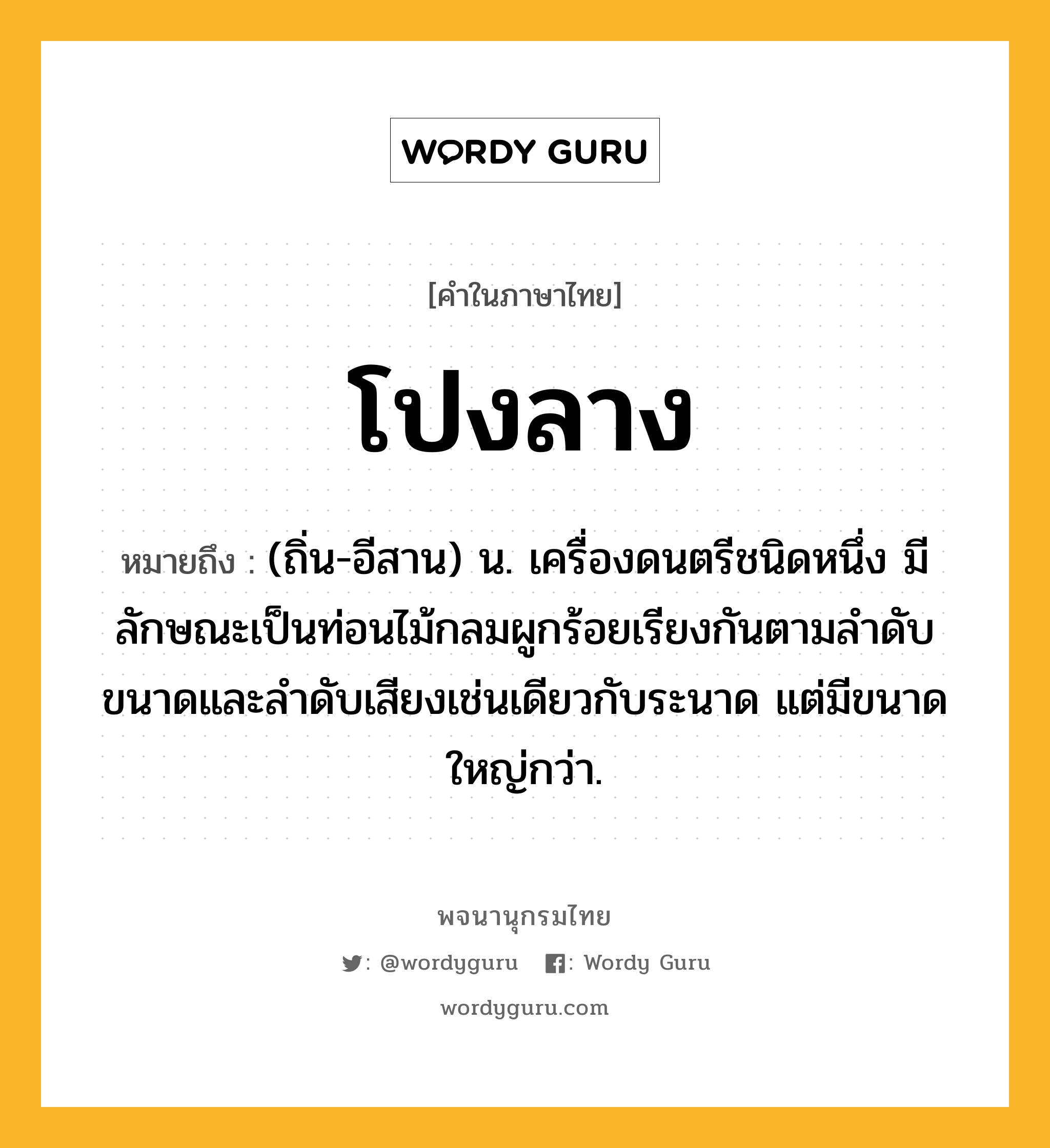 โปงลาง หมายถึงอะไร?, คำในภาษาไทย โปงลาง หมายถึง (ถิ่น-อีสาน) น. เครื่องดนตรีชนิดหนึ่ง มีลักษณะเป็นท่อนไม้กลมผูกร้อยเรียงกันตามลําดับขนาดและลําดับเสียงเช่นเดียวกับระนาด แต่มีขนาดใหญ่กว่า.