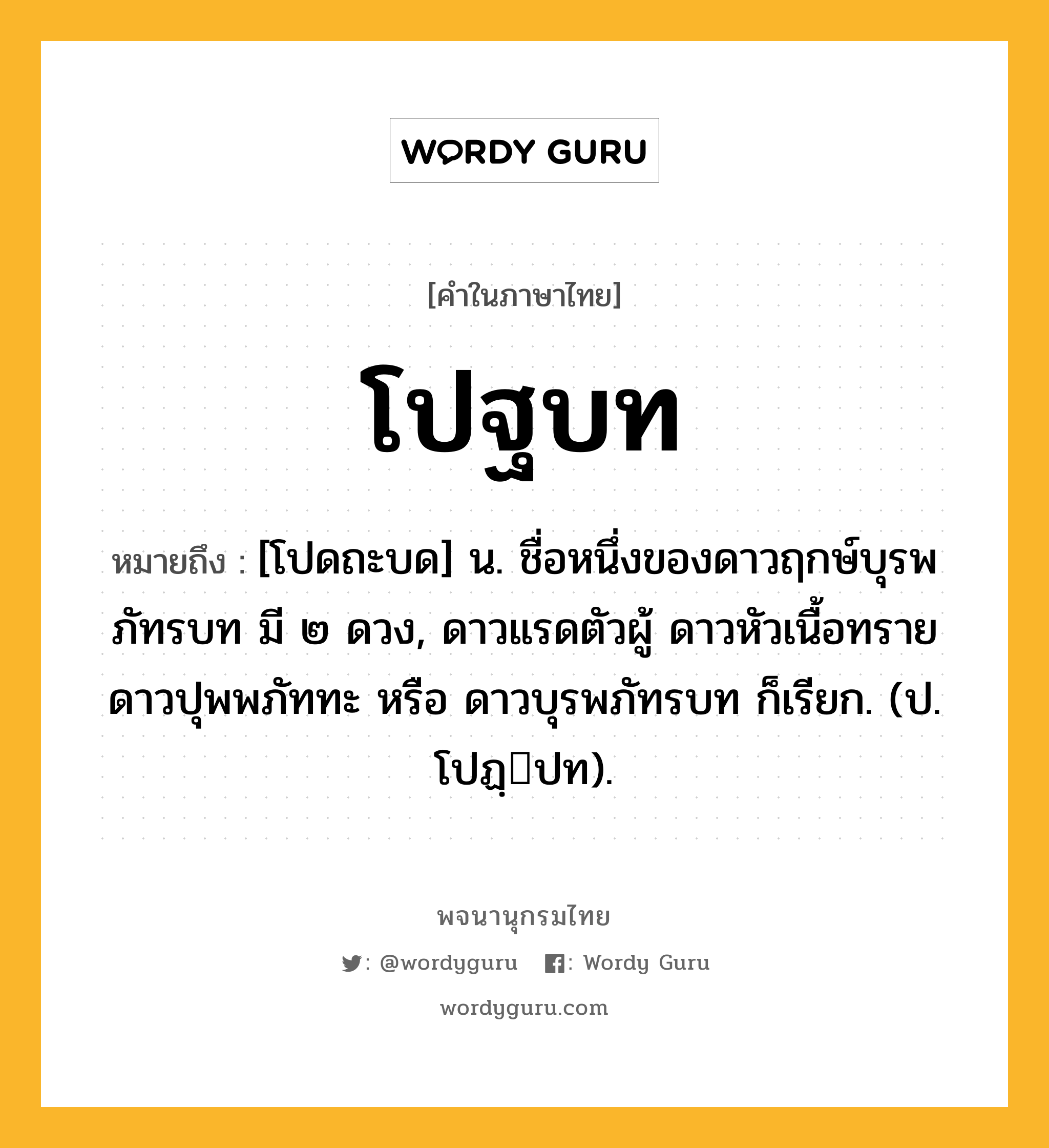 โปฐบท หมายถึงอะไร?, คำในภาษาไทย โปฐบท หมายถึง [โปดถะบด] น. ชื่อหนึ่งของดาวฤกษ์บุรพภัทรบท มี ๒ ดวง, ดาวแรดตัวผู้ ดาวหัวเนื้อทราย ดาวปุพพภัททะ หรือ ดาวบุรพภัทรบท ก็เรียก. (ป. โปฏฺปท).