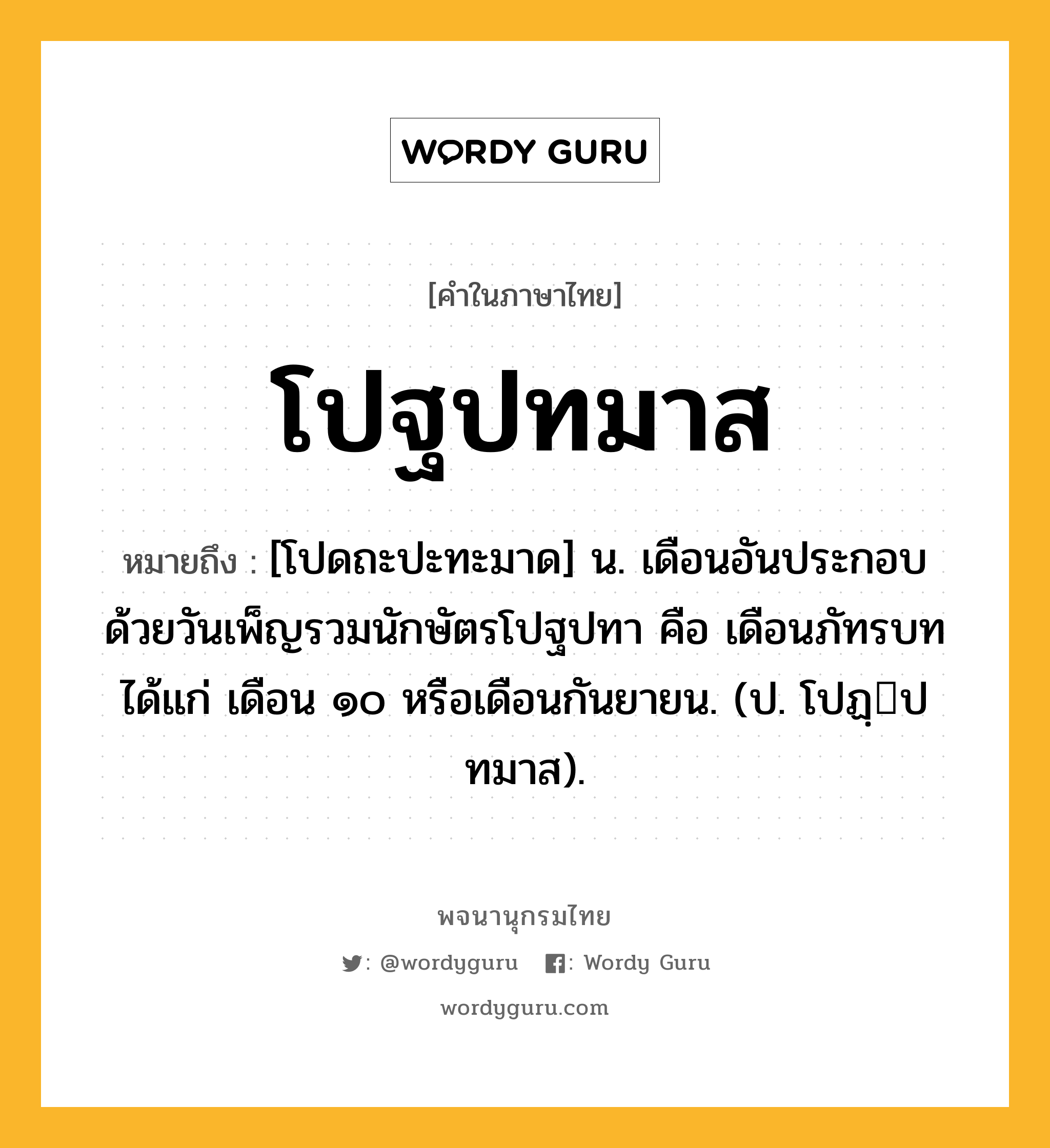 โปฐปทมาส หมายถึงอะไร?, คำในภาษาไทย โปฐปทมาส หมายถึง [โปดถะปะทะมาด] น. เดือนอันประกอบด้วยวันเพ็ญรวมนักษัตรโปฐปทา คือ เดือนภัทรบท ได้แก่ เดือน ๑๐ หรือเดือนกันยายน. (ป. โปฏฺปทมาส).