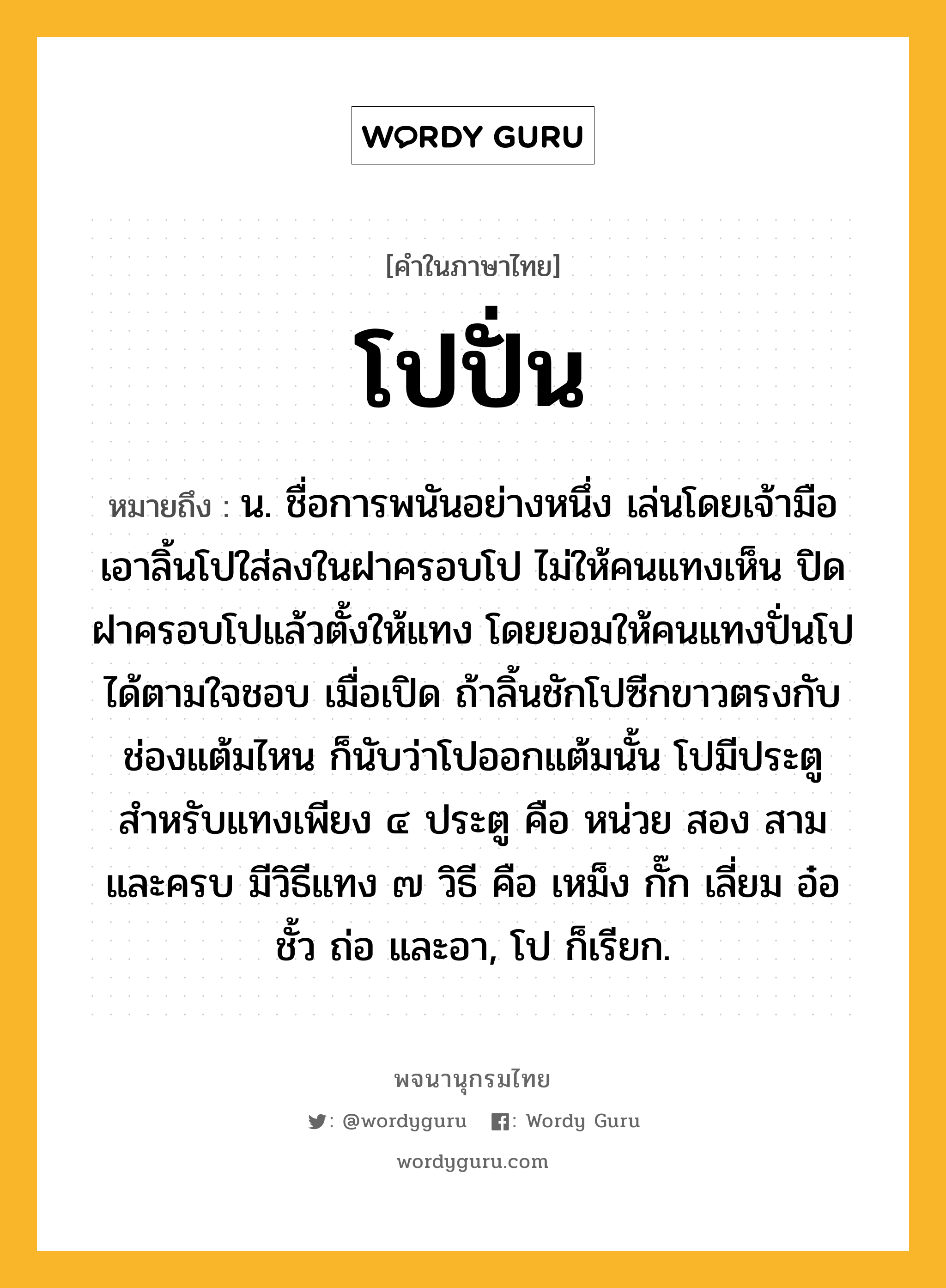 โปปั่น หมายถึงอะไร?, คำในภาษาไทย โปปั่น หมายถึง น. ชื่อการพนันอย่างหนึ่ง เล่นโดยเจ้ามือเอาลิ้นโปใส่ลงในฝาครอบโป ไม่ให้คนแทงเห็น ปิดฝาครอบโปแล้วตั้งให้แทง โดยยอมให้คนแทงปั่นโปได้ตามใจชอบ เมื่อเปิด ถ้าลิ้นชักโปซีกขาวตรงกับช่องแต้มไหน ก็นับว่าโปออกแต้มนั้น โปมีประตูสำหรับแทงเพียง ๔ ประตู คือ หน่วย สอง สาม และครบ มีวิธีแทง ๗ วิธี คือ เหม็ง กั๊ก เลี่ยม อ๋อ ชั้ว ถ่อ และอา, โป ก็เรียก.