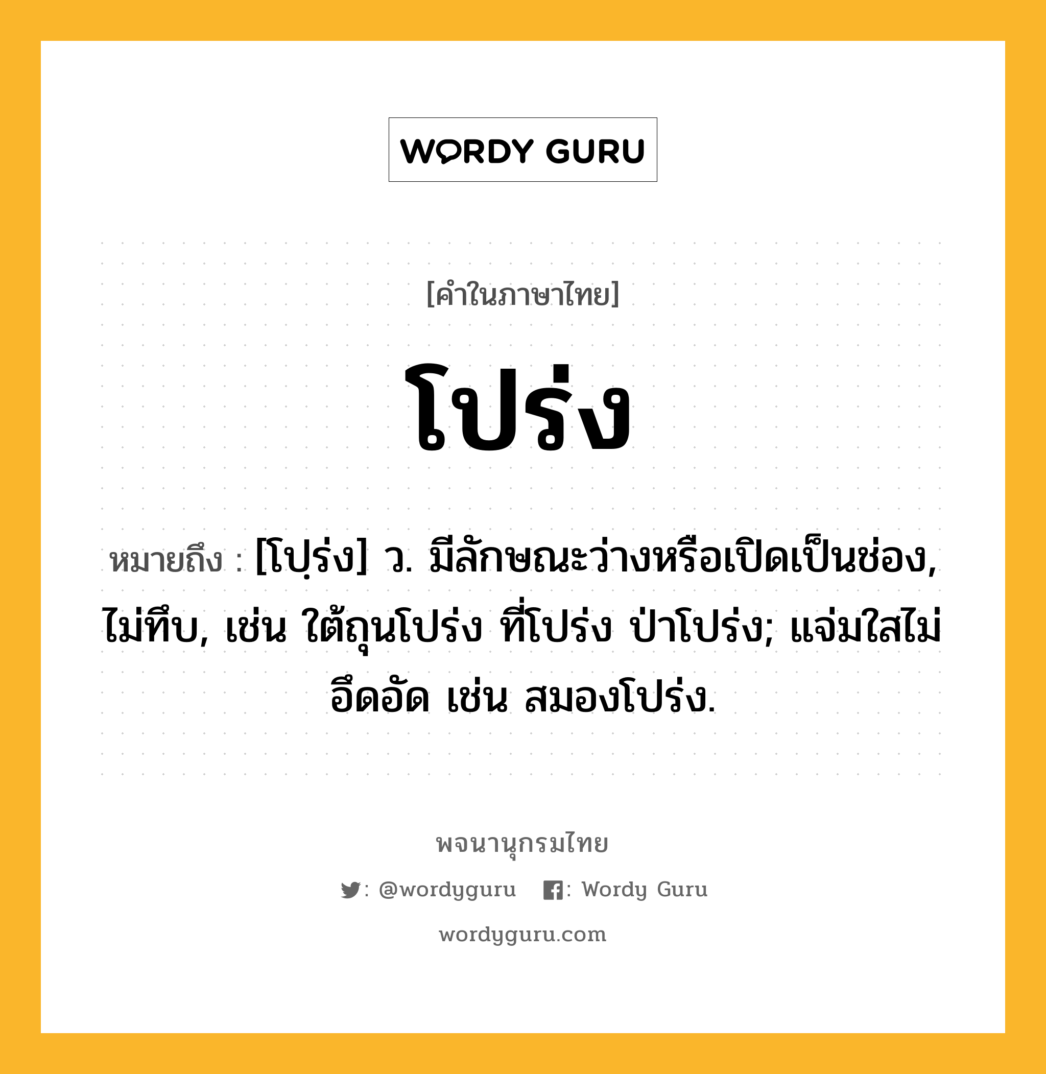 โปร่ง หมายถึงอะไร?, คำในภาษาไทย โปร่ง หมายถึง [โปฺร่ง] ว. มีลักษณะว่างหรือเปิดเป็นช่อง, ไม่ทึบ, เช่น ใต้ถุนโปร่ง ที่โปร่ง ป่าโปร่ง; แจ่มใสไม่อึดอัด เช่น สมองโปร่ง.