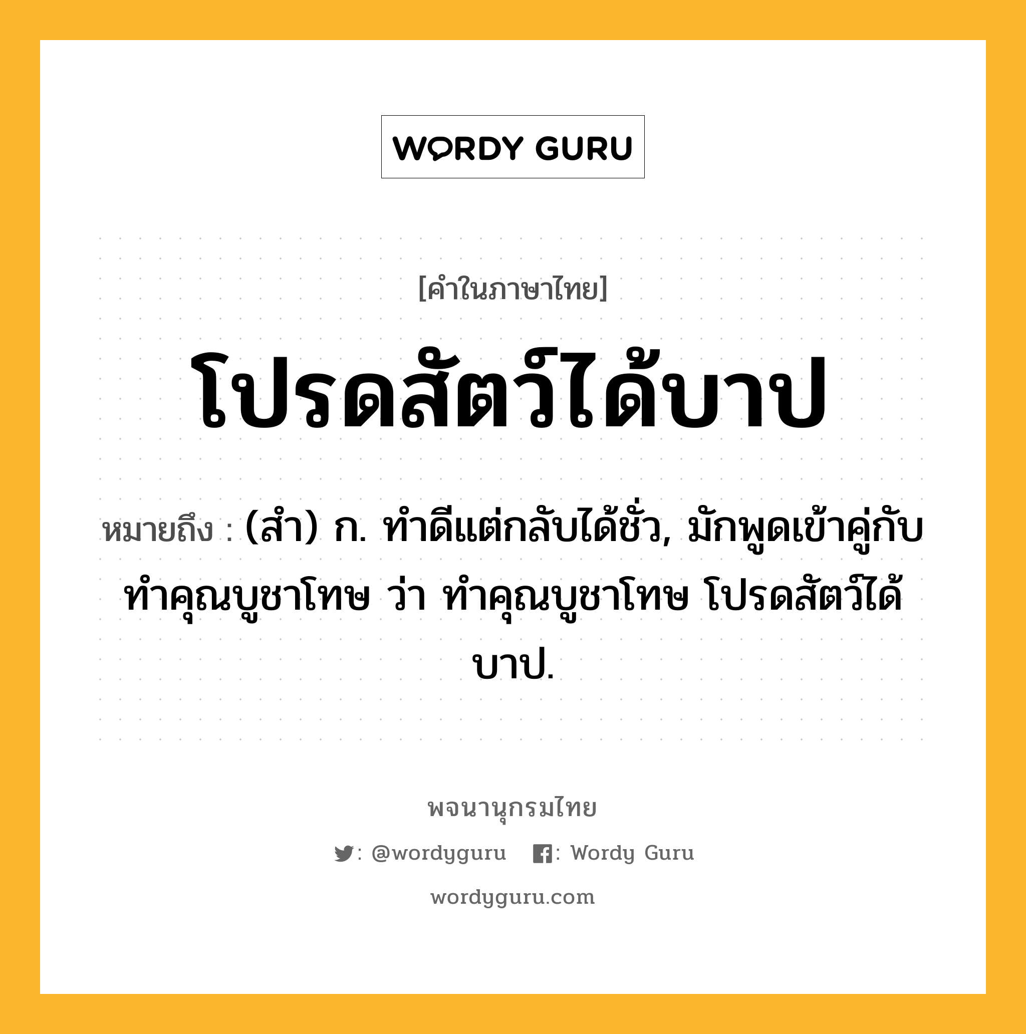 โปรดสัตว์ได้บาป หมายถึงอะไร?, คำในภาษาไทย โปรดสัตว์ได้บาป หมายถึง (สํา) ก. ทําดีแต่กลับได้ชั่ว, มักพูดเข้าคู่กับ ทําคุณบูชาโทษ ว่า ทําคุณบูชาโทษ โปรดสัตว์ได้บาป.