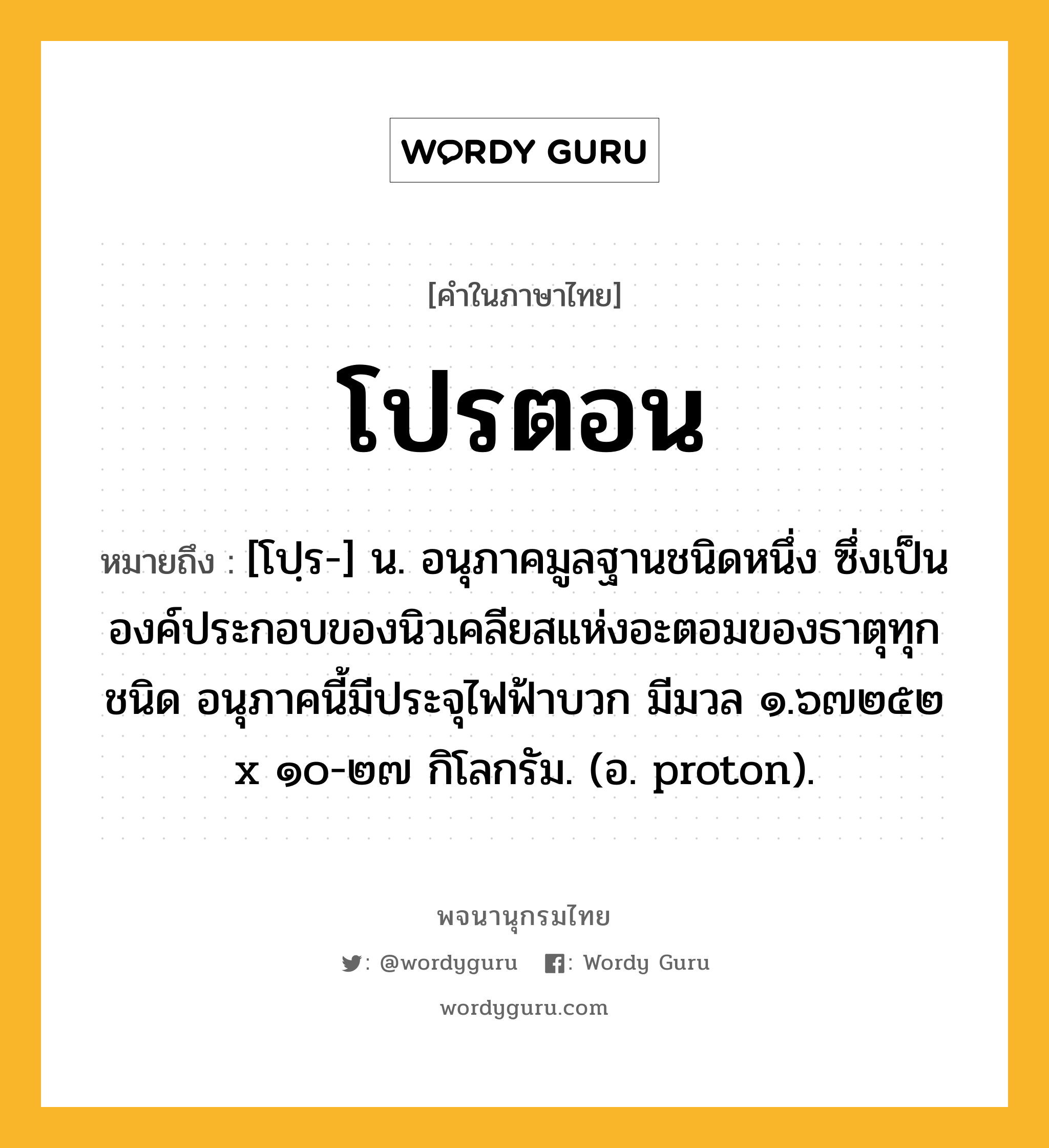 โปรตอน หมายถึงอะไร?, คำในภาษาไทย โปรตอน หมายถึง [โปฺร-] น. อนุภาคมูลฐานชนิดหนึ่ง ซึ่งเป็นองค์ประกอบของนิวเคลียสแห่งอะตอมของธาตุทุกชนิด อนุภาคนี้มีประจุไฟฟ้าบวก มีมวล ๑.๖๗๒๕๒ x ๑๐-๒๗ กิโลกรัม. (อ. proton).