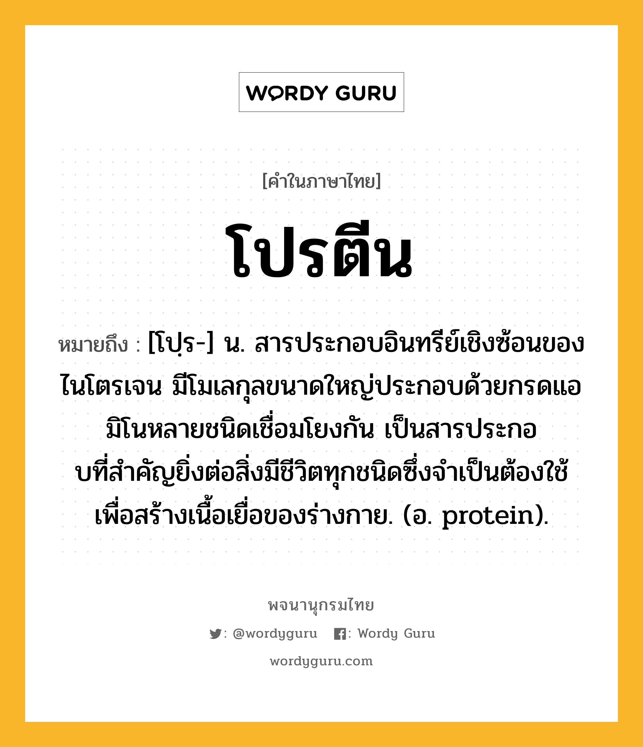 โปรตีน หมายถึงอะไร?, คำในภาษาไทย โปรตีน หมายถึง [โปฺร-] น. สารประกอบอินทรีย์เชิงซ้อนของไนโตรเจน มีโมเลกุลขนาดใหญ่ประกอบด้วยกรดแอมิโนหลายชนิดเชื่อมโยงกัน เป็นสารประกอบที่สําคัญยิ่งต่อสิ่งมีชีวิตทุกชนิดซึ่งจําเป็นต้องใช้เพื่อสร้างเนื้อเยื่อของร่างกาย. (อ. protein).