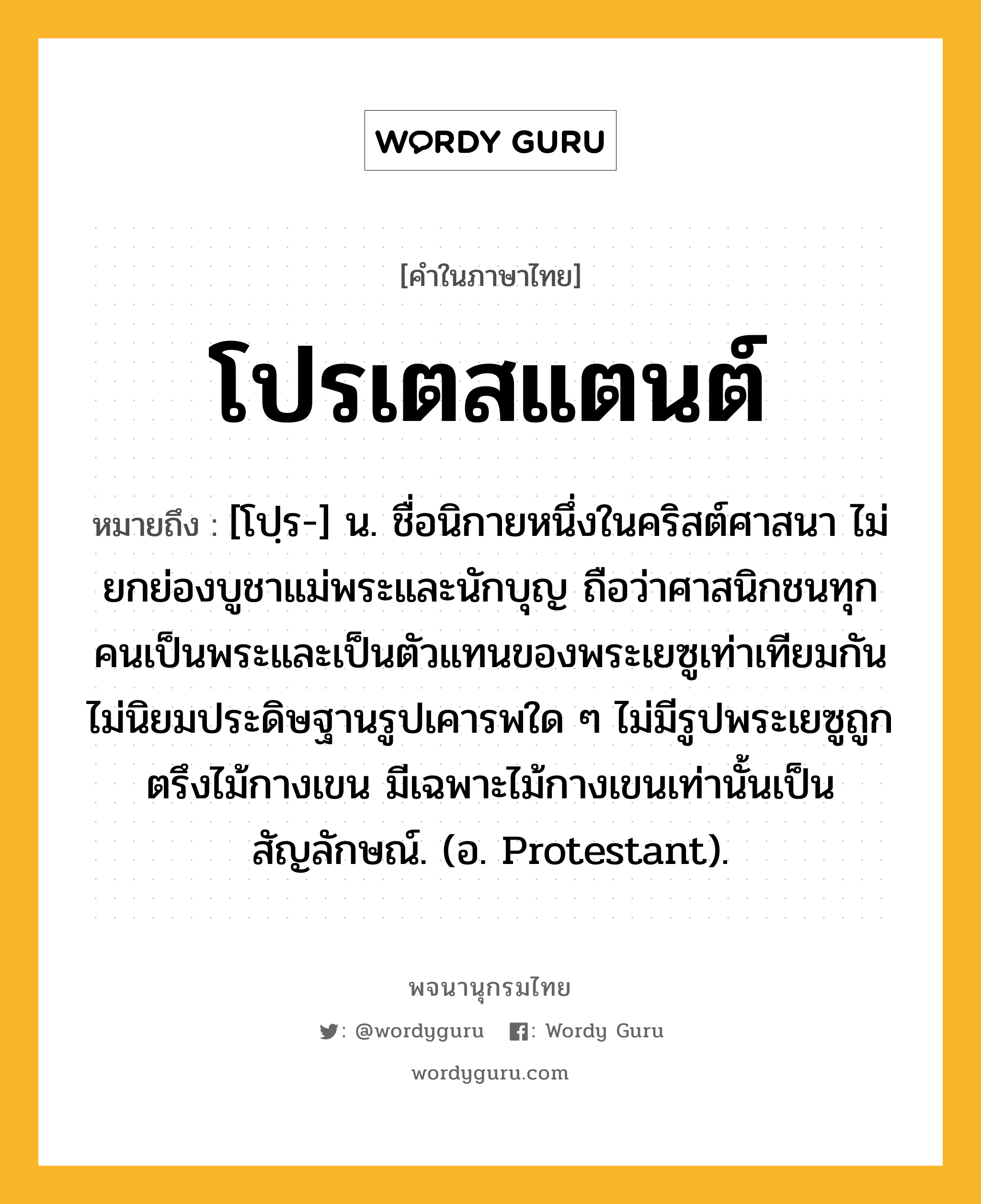 โปรเตสแตนต์ ความหมาย หมายถึงอะไร?, คำในภาษาไทย โปรเตสแตนต์ หมายถึง [โปฺร-] น. ชื่อนิกายหนึ่งในคริสต์ศาสนา ไม่ยกย่องบูชาแม่พระและนักบุญ ถือว่าศาสนิกชนทุกคนเป็นพระและเป็นตัวแทนของพระเยซูเท่าเทียมกัน ไม่นิยมประดิษฐานรูปเคารพใด ๆ ไม่มีรูปพระเยซูถูกตรึงไม้กางเขน มีเฉพาะไม้กางเขนเท่านั้นเป็นสัญลักษณ์. (อ. Protestant).