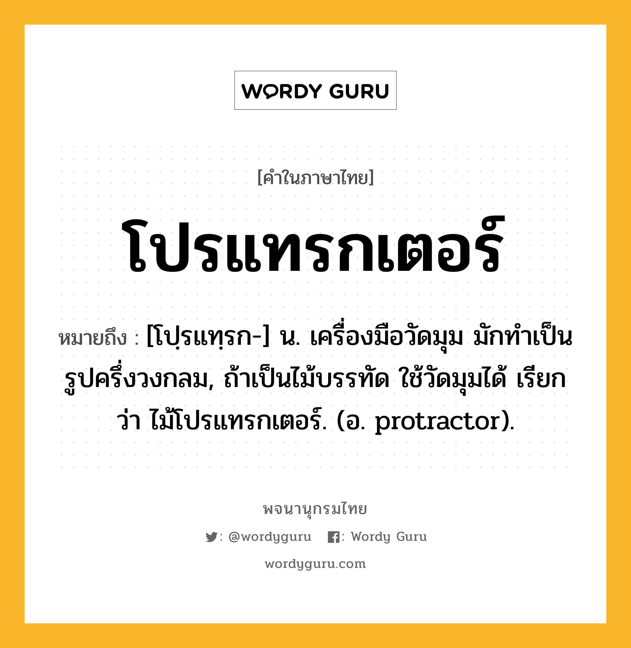 โปรแทรกเตอร์ หมายถึงอะไร?, คำในภาษาไทย โปรแทรกเตอร์ หมายถึง [โปฺรแทฺรก-] น. เครื่องมือวัดมุม มักทำเป็นรูปครึ่งวงกลม, ถ้าเป็นไม้บรรทัด ใช้วัดมุมได้ เรียกว่า ไม้โปรแทรกเตอร์. (อ. protractor).