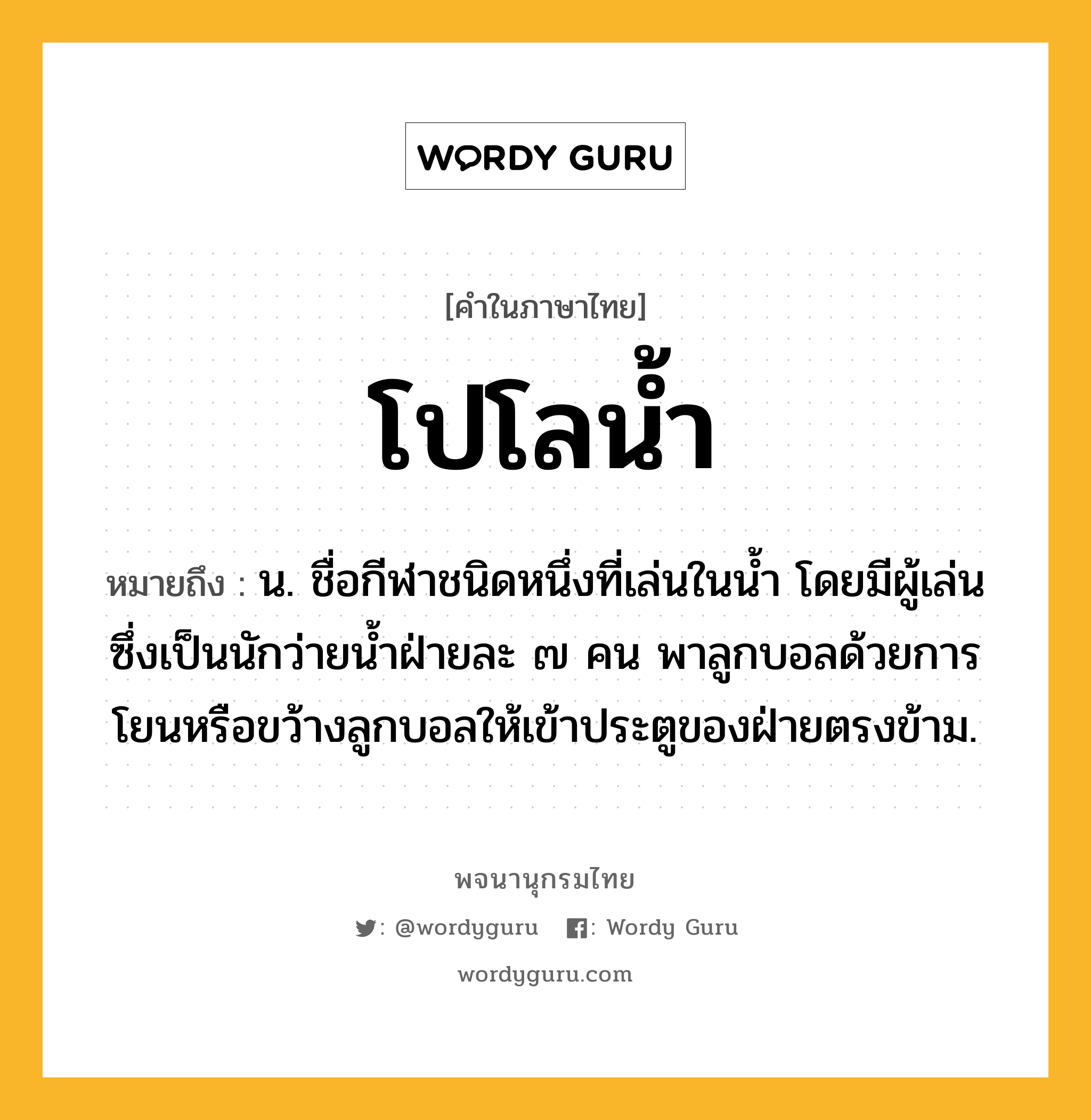 โปโลน้ำ หมายถึงอะไร?, คำในภาษาไทย โปโลน้ำ หมายถึง น. ชื่อกีฬาชนิดหนึ่งที่เล่นในน้ำ โดยมีผู้เล่นซึ่งเป็นนักว่ายน้ำฝ่ายละ ๗ คน พาลูกบอลด้วยการโยนหรือขว้างลูกบอลให้เข้าประตูของฝ่ายตรงข้าม.