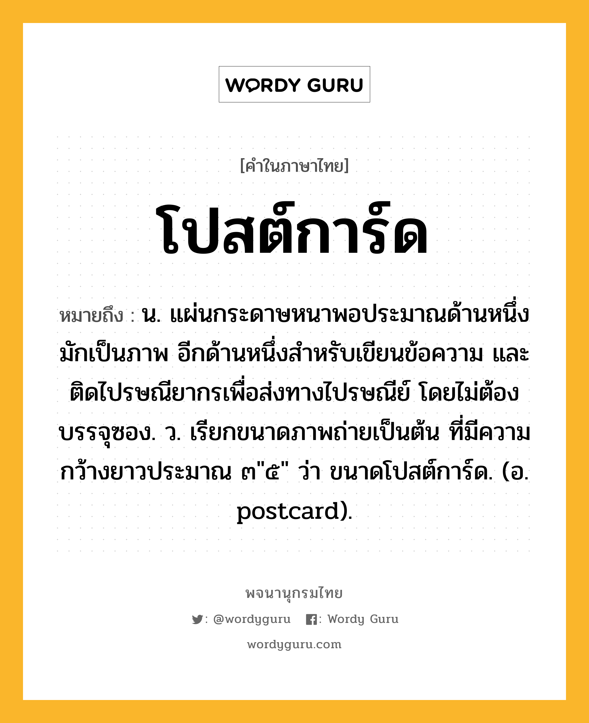 โปสต์การ์ด หมายถึงอะไร?, คำในภาษาไทย โปสต์การ์ด หมายถึง น. แผ่นกระดาษหนาพอประมาณด้านหนึ่งมักเป็นภาพ อีกด้านหนึ่งสำหรับเขียนข้อความ และติดไปรษณียากรเพื่อส่งทางไปรษณีย์ โดยไม่ต้องบรรจุซอง. ว. เรียกขนาดภาพถ่ายเป็นต้น ที่มีความกว้างยาวประมาณ ๓&#34;๕&#34; ว่า ขนาดโปสต์การ์ด. (อ. postcard).