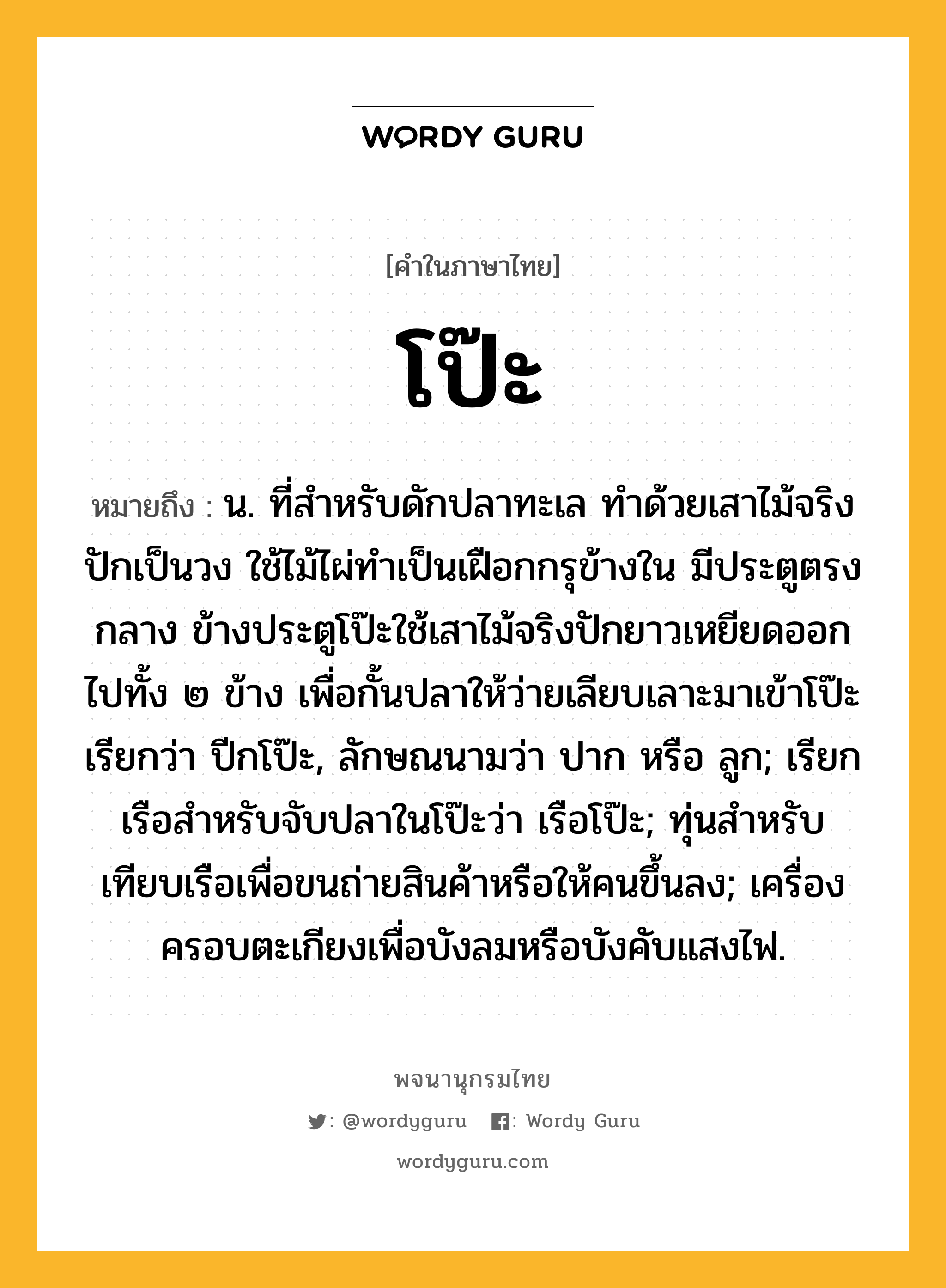 โป๊ะ หมายถึงอะไร?, คำในภาษาไทย โป๊ะ หมายถึง น. ที่สำหรับดักปลาทะเล ทำด้วยเสาไม้จริงปักเป็นวง ใช้ไม้ไผ่ทำเป็นเฝือกกรุข้างใน มีประตูตรงกลาง ข้างประตูโป๊ะใช้เสาไม้จริงปักยาวเหยียดออกไปทั้ง ๒ ข้าง เพื่อกั้นปลาให้ว่ายเลียบเลาะมาเข้าโป๊ะ เรียกว่า ปีกโป๊ะ, ลักษณนามว่า ปาก หรือ ลูก; เรียกเรือสำหรับจับปลาในโป๊ะว่า เรือโป๊ะ; ทุ่นสำหรับเทียบเรือเพื่อขนถ่ายสินค้าหรือให้คนขึ้นลง; เครื่องครอบตะเกียงเพื่อบังลมหรือบังคับแสงไฟ.