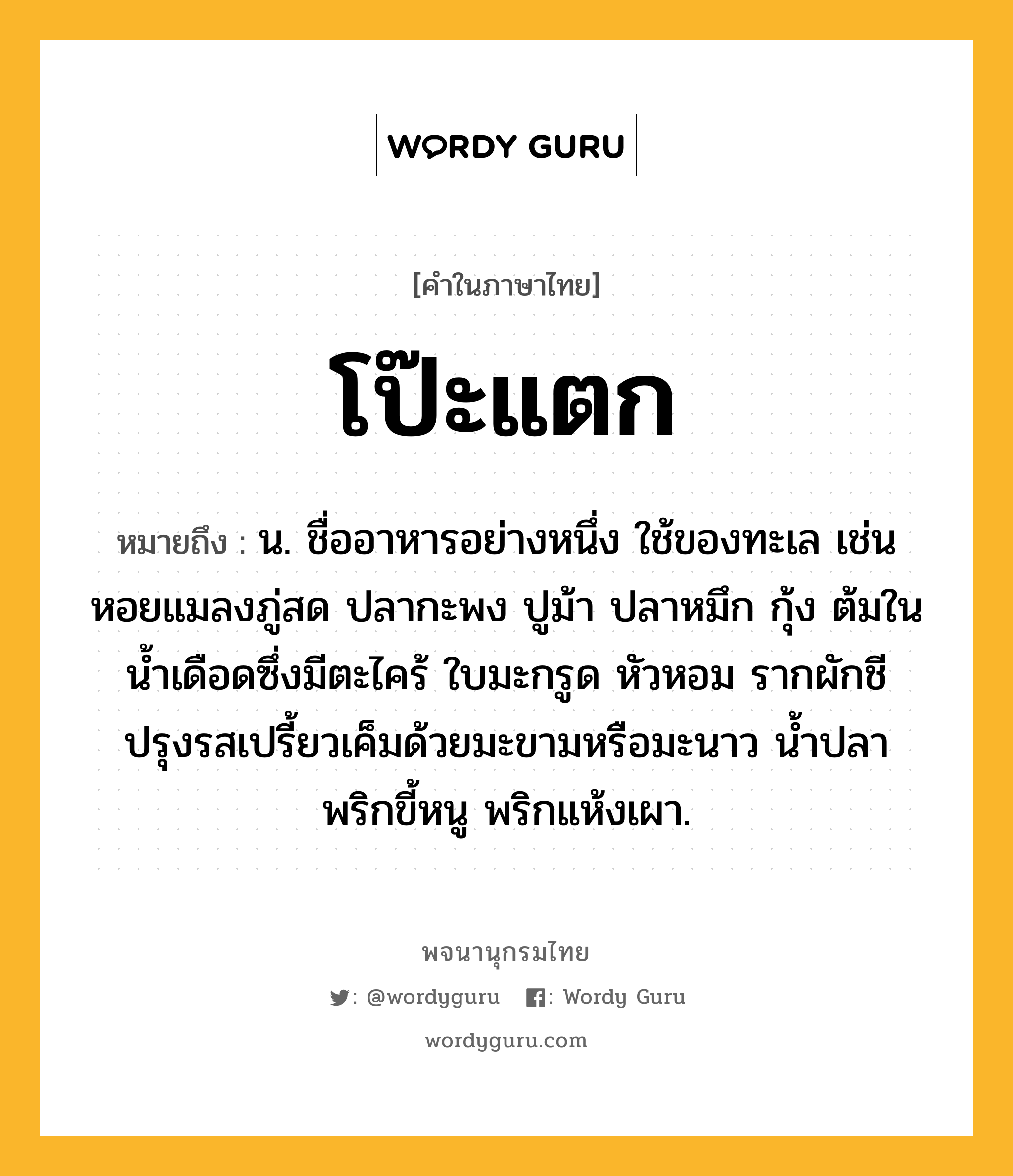 โป๊ะแตก หมายถึงอะไร?, คำในภาษาไทย โป๊ะแตก หมายถึง น. ชื่ออาหารอย่างหนึ่ง ใช้ของทะเล เช่น หอยแมลงภู่สด ปลากะพง ปูม้า ปลาหมึก กุ้ง ต้มในน้ำเดือดซึ่งมีตะไคร้ ใบมะกรูด หัวหอม รากผักชี ปรุงรสเปรี้ยวเค็มด้วยมะขามหรือมะนาว น้ำปลา พริกขี้หนู พริกแห้งเผา.