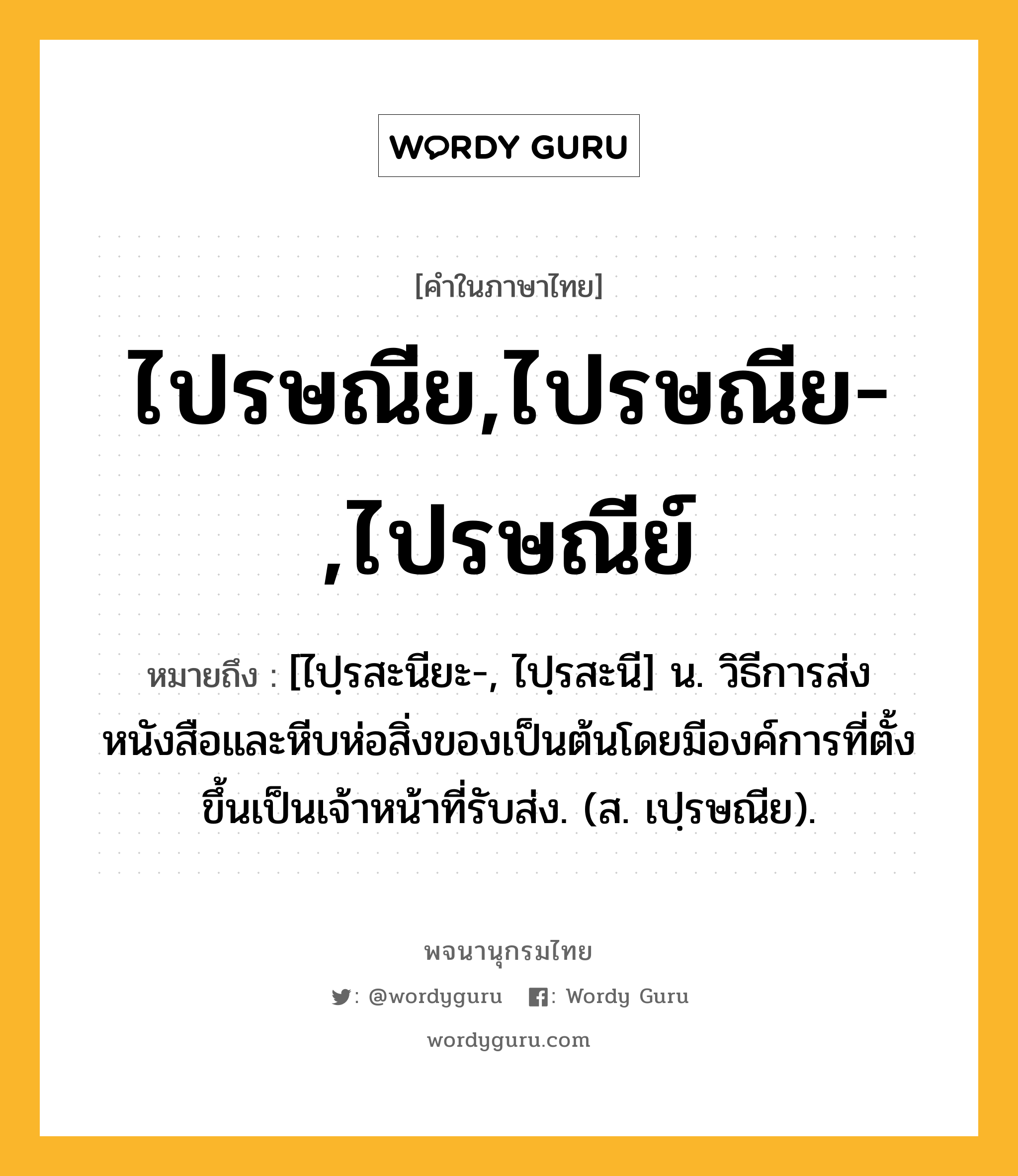 ไปรษณีย,ไปรษณีย-,ไปรษณีย์ หมายถึงอะไร?, คำในภาษาไทย ไปรษณีย,ไปรษณีย-,ไปรษณีย์ หมายถึง [ไปฺรสะนียะ-, ไปฺรสะนี] น. วิธีการส่งหนังสือและหีบห่อสิ่งของเป็นต้นโดยมีองค์การที่ตั้งขึ้นเป็นเจ้าหน้าที่รับส่ง. (ส. เปฺรษณีย).