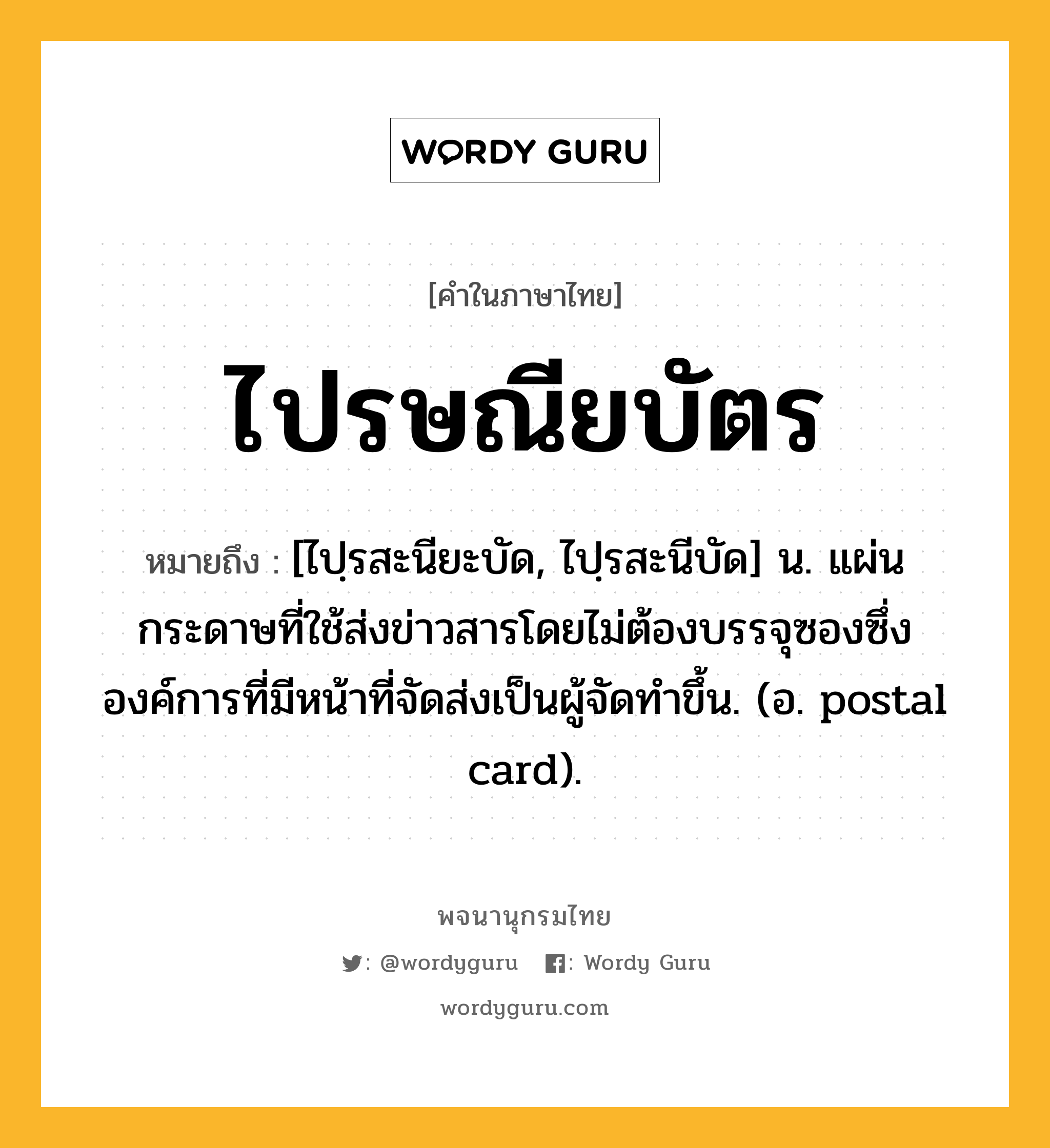 ไปรษณียบัตร หมายถึงอะไร?, คำในภาษาไทย ไปรษณียบัตร หมายถึง [ไปฺรสะนียะบัด, ไปฺรสะนีบัด] น. แผ่นกระดาษที่ใช้ส่งข่าวสารโดยไม่ต้องบรรจุซองซึ่งองค์การที่มีหน้าที่จัดส่งเป็นผู้จัดทำขึ้น. (อ. postal card).