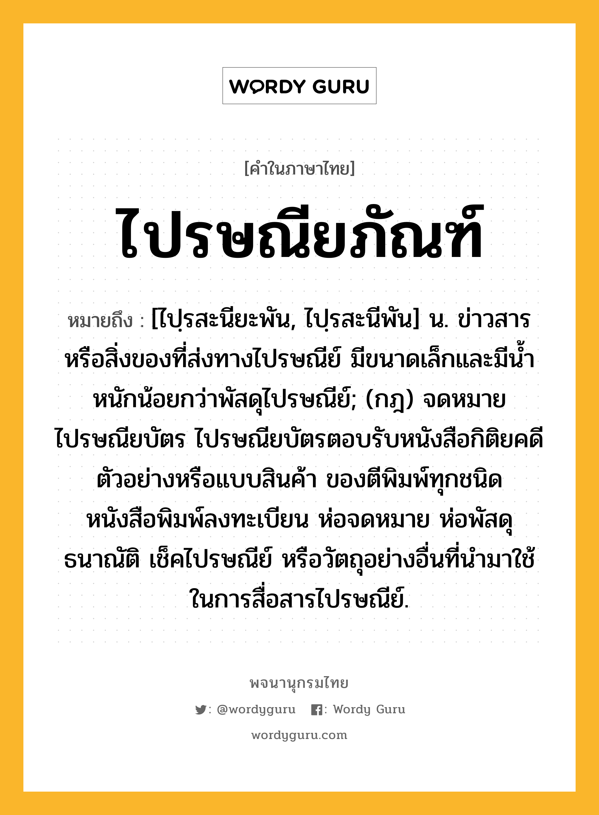 ไปรษณียภัณฑ์ หมายถึงอะไร?, คำในภาษาไทย ไปรษณียภัณฑ์ หมายถึง [ไปฺรสะนียะพัน, ไปฺรสะนีพัน] น. ข่าวสารหรือสิ่งของที่ส่งทางไปรษณีย์ มีขนาดเล็กและมีนํ้าหนักน้อยกว่าพัสดุไปรษณีย์; (กฎ) จดหมาย ไปรษณียบัตร ไปรษณียบัตรตอบรับหนังสือกิติยคดี ตัวอย่างหรือแบบสินค้า ของตีพิมพ์ทุกชนิด หนังสือพิมพ์ลงทะเบียน ห่อจดหมาย ห่อพัสดุ ธนาณัติ เช็คไปรษณีย์ หรือวัตถุอย่างอื่นที่นํามาใช้ในการสื่อสารไปรษณีย์.