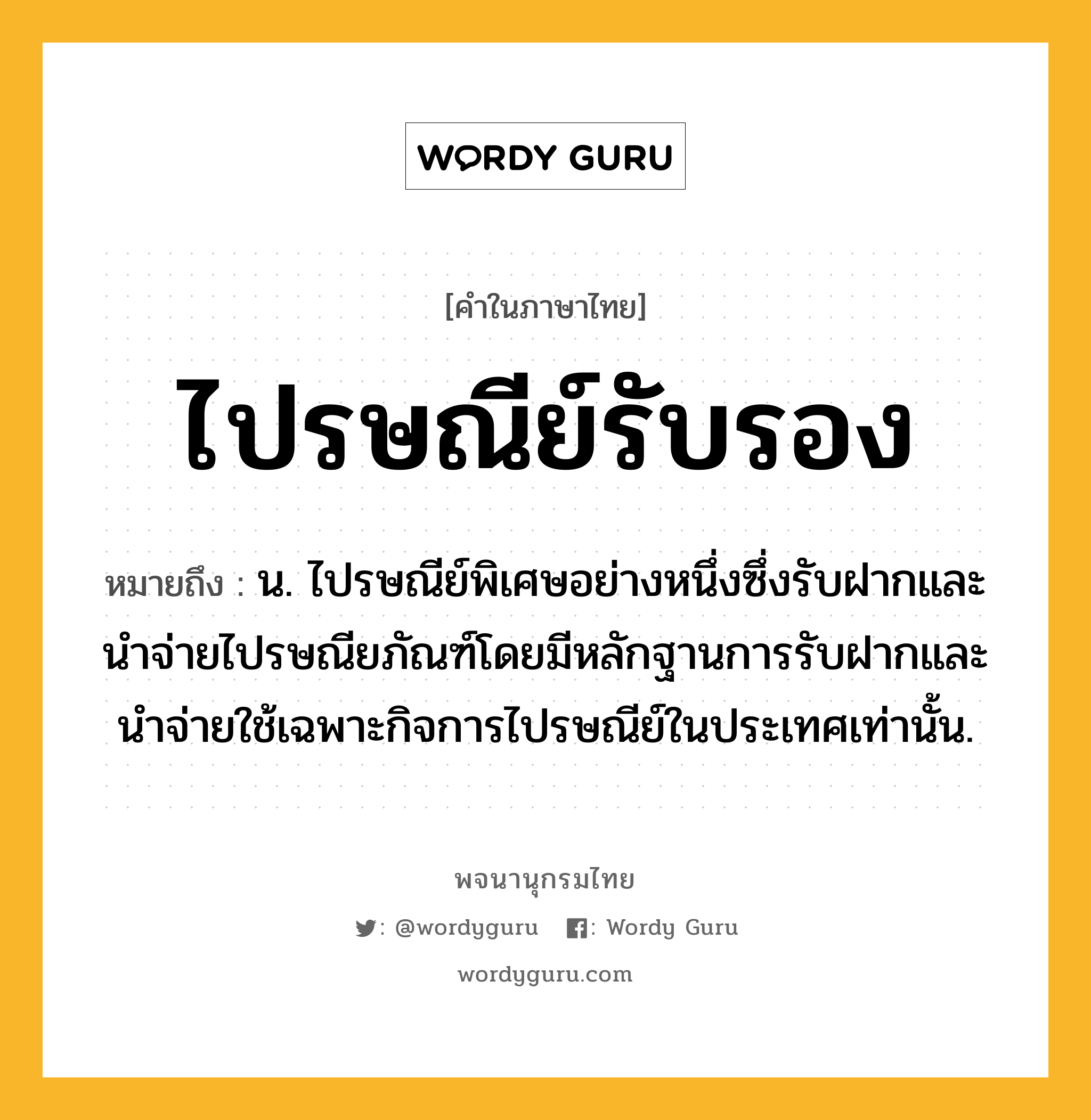 ไปรษณีย์รับรอง หมายถึงอะไร?, คำในภาษาไทย ไปรษณีย์รับรอง หมายถึง น. ไปรษณีย์พิเศษอย่างหนึ่งซึ่งรับฝากและนําจ่ายไปรษณียภัณฑ์โดยมีหลักฐานการรับฝากและนำจ่ายใช้เฉพาะกิจการไปรษณีย์ในประเทศเท่านั้น.