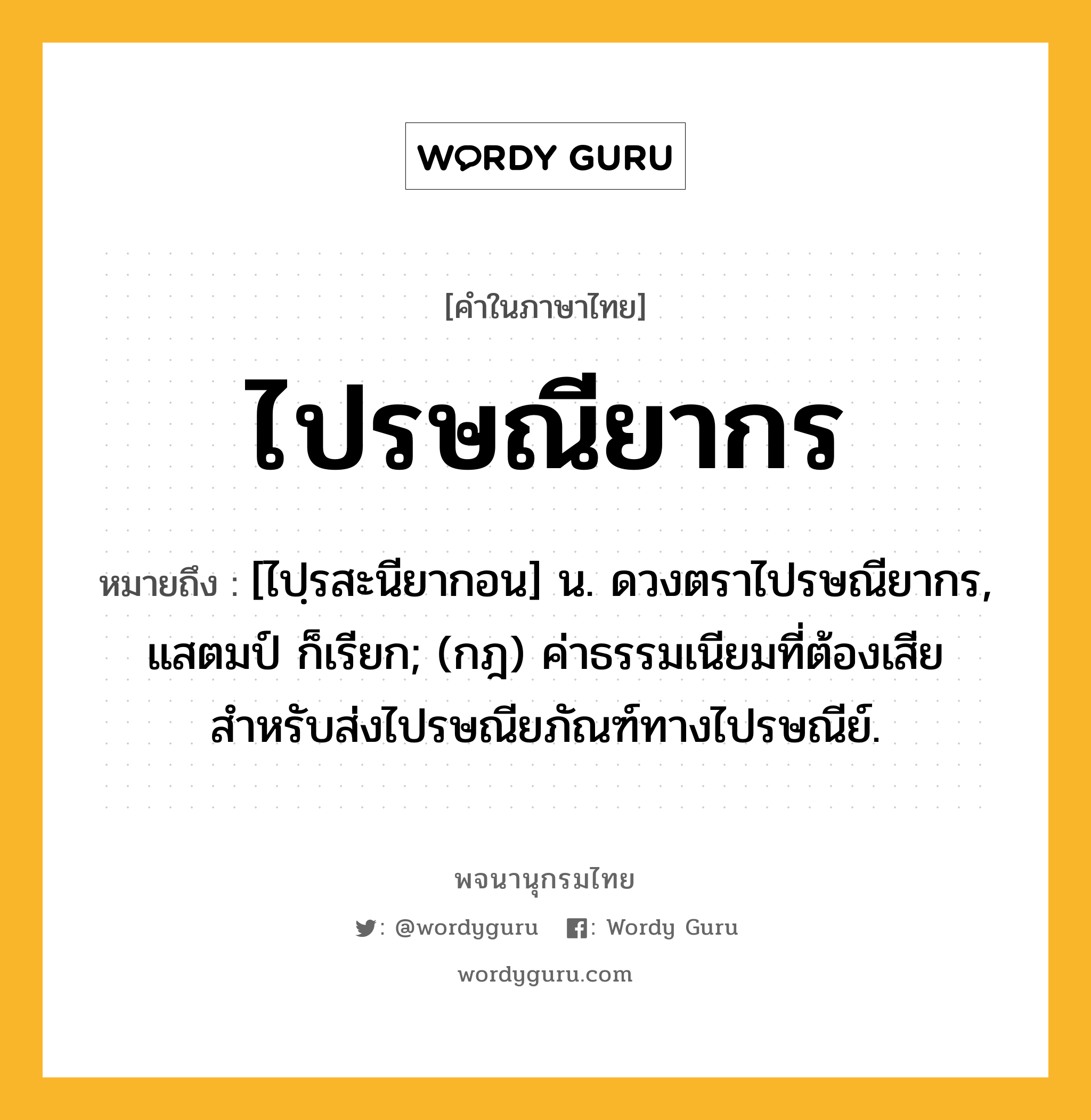 ไปรษณียากร หมายถึงอะไร?, คำในภาษาไทย ไปรษณียากร หมายถึง [ไปฺรสะนียากอน] น. ดวงตราไปรษณียากร, แสตมป์ ก็เรียก; (กฎ) ค่าธรรมเนียมที่ต้องเสียสำหรับส่งไปรษณียภัณฑ์ทางไปรษณีย์.