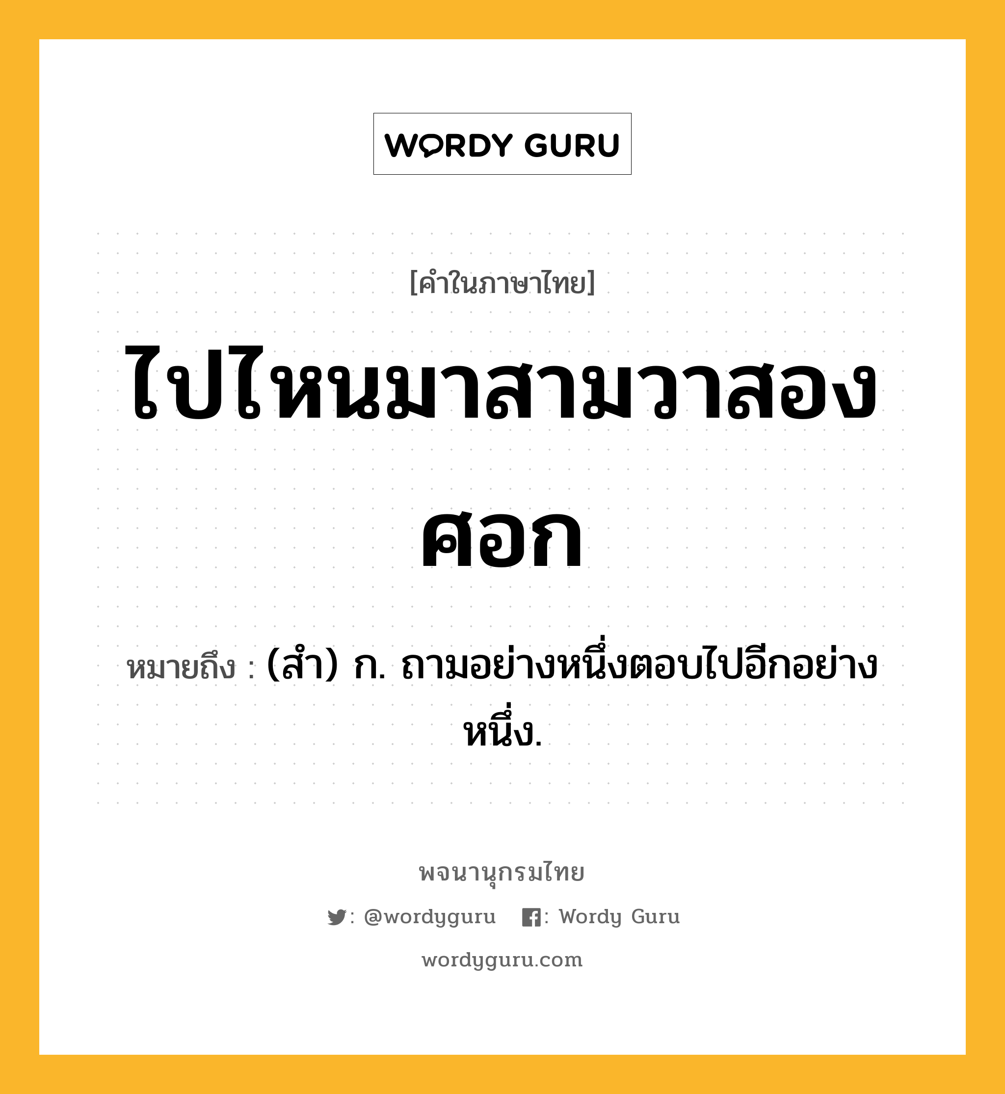 ไปไหนมาสามวาสองศอก หมายถึงอะไร?, คำในภาษาไทย ไปไหนมาสามวาสองศอก หมายถึง (สํา) ก. ถามอย่างหนึ่งตอบไปอีกอย่างหนึ่ง.