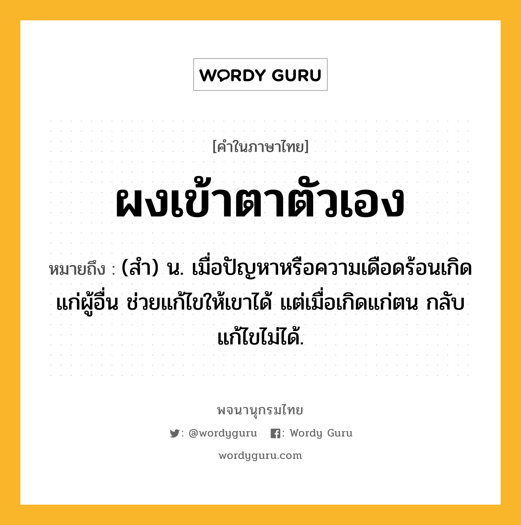 ผงเข้าตาตัวเอง หมายถึงอะไร?, คำในภาษาไทย ผงเข้าตาตัวเอง หมายถึง (สํา) น. เมื่อปัญหาหรือความเดือดร้อนเกิดแก่ผู้อื่น ช่วยแก้ไขให้เขาได้ แต่เมื่อเกิดแก่ตน กลับแก้ไขไม่ได้.