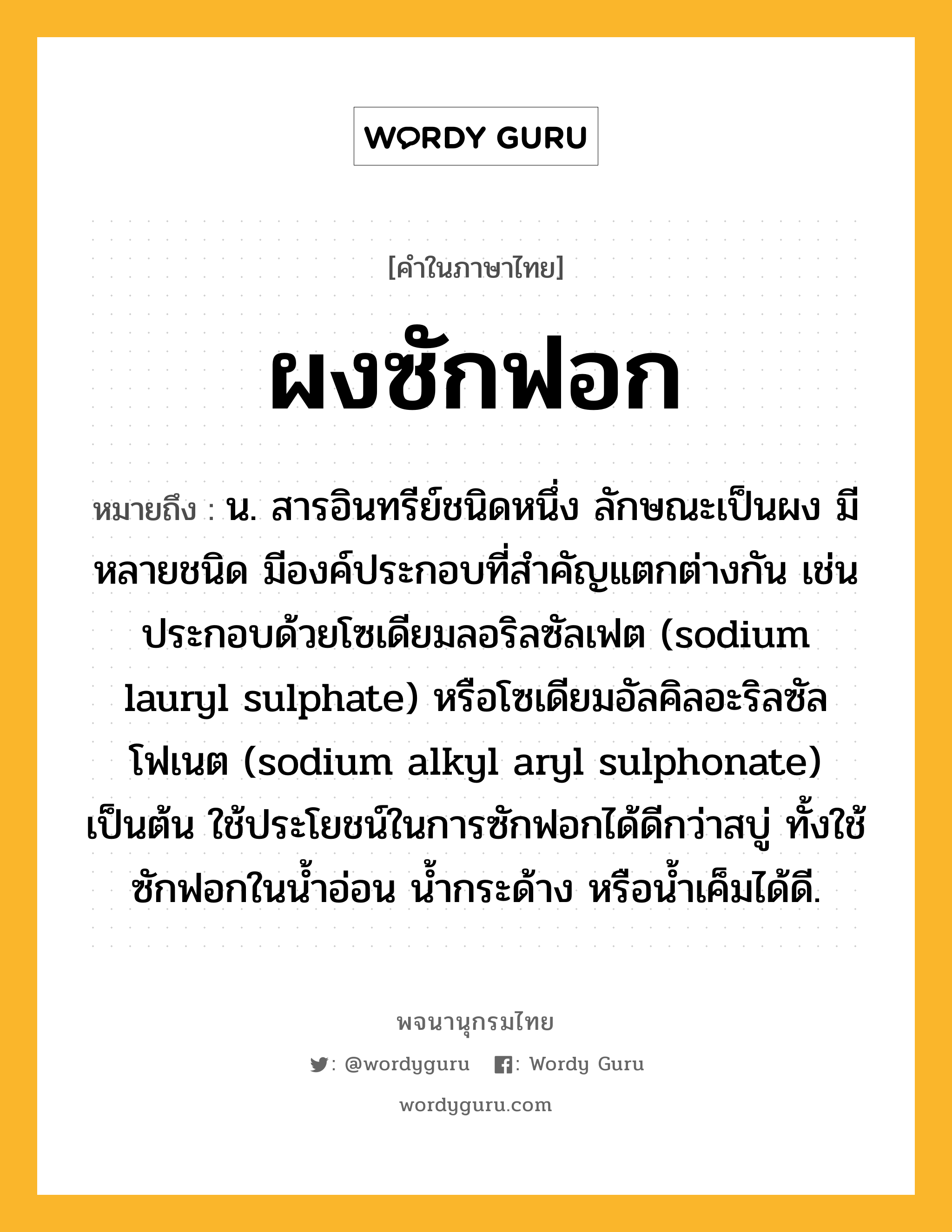 ผงซักฟอก หมายถึงอะไร?, คำในภาษาไทย ผงซักฟอก หมายถึง น. สารอินทรีย์ชนิดหนึ่ง ลักษณะเป็นผง มีหลายชนิด มีองค์ประกอบที่สําคัญแตกต่างกัน เช่น ประกอบด้วยโซเดียมลอริลซัลเฟต (sodium lauryl sulphate) หรือโซเดียมอัลคิลอะริลซัลโฟเนต (sodium alkyl aryl sulphonate) เป็นต้น ใช้ประโยชน์ในการซักฟอกได้ดีกว่าสบู่ ทั้งใช้ซักฟอกในนํ้าอ่อน นํ้ากระด้าง หรือนํ้าเค็มได้ดี.