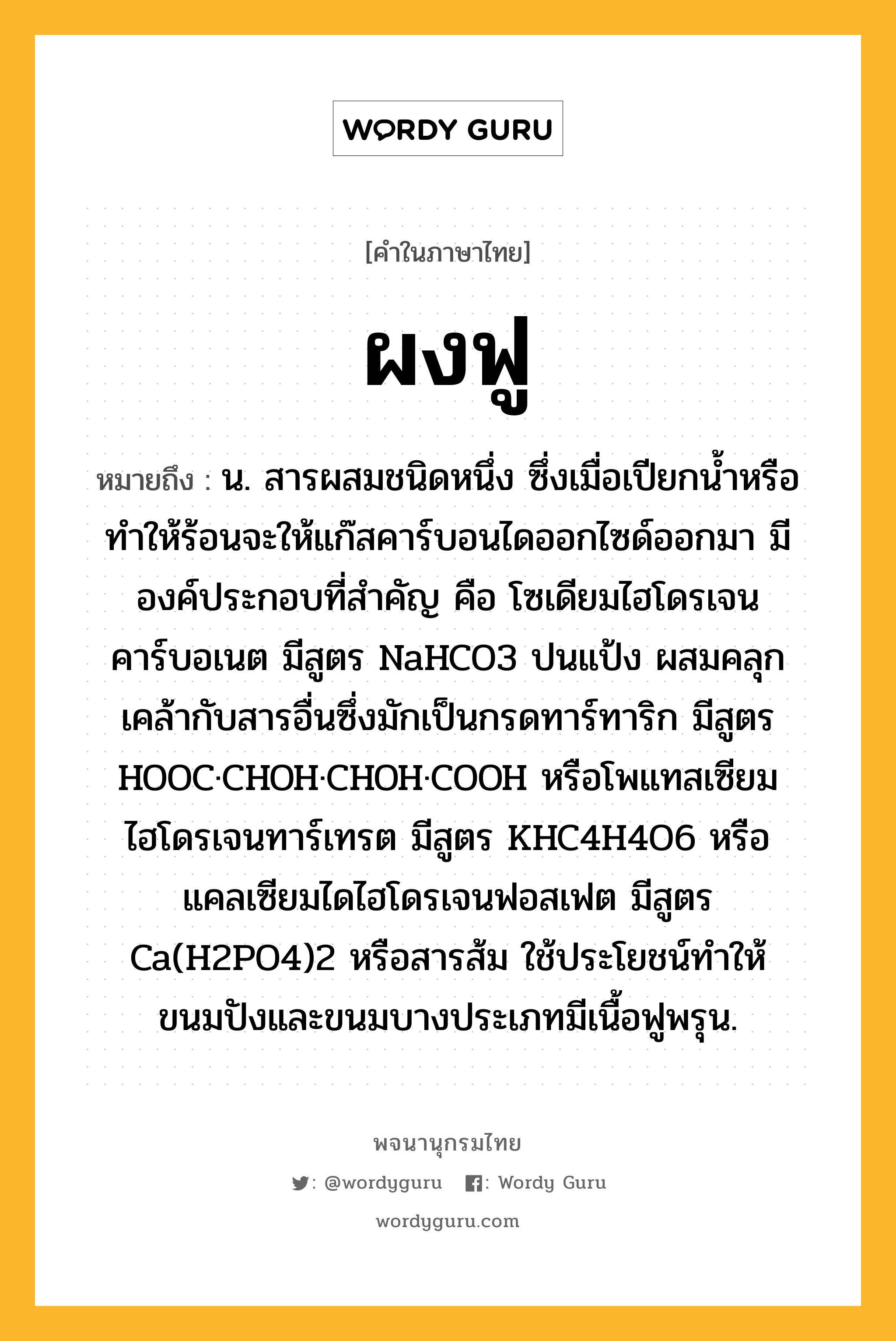 ผงฟู หมายถึงอะไร?, คำในภาษาไทย ผงฟู หมายถึง น. สารผสมชนิดหนึ่ง ซึ่งเมื่อเปียกนํ้าหรือทําให้ร้อนจะให้แก๊สคาร์บอนไดออกไซด์ออกมา มีองค์ประกอบที่สําคัญ คือ โซเดียมไฮโดรเจนคาร์บอเนต มีสูตร NaHCO3 ปนแป้ง ผสมคลุกเคล้ากับสารอื่นซึ่งมักเป็นกรดทาร์ทาริก มีสูตร HOOC·CHOH·CHOH·COOH หรือโพแทสเซียมไฮโดรเจนทาร์เทรต มีสูตร KHC4H4O6 หรือแคลเซียมไดไฮโดรเจนฟอสเฟต มีสูตร Ca(H2PO4)2 หรือสารส้ม ใช้ประโยชน์ทําให้ขนมปังและขนมบางประเภทมีเนื้อฟูพรุน.