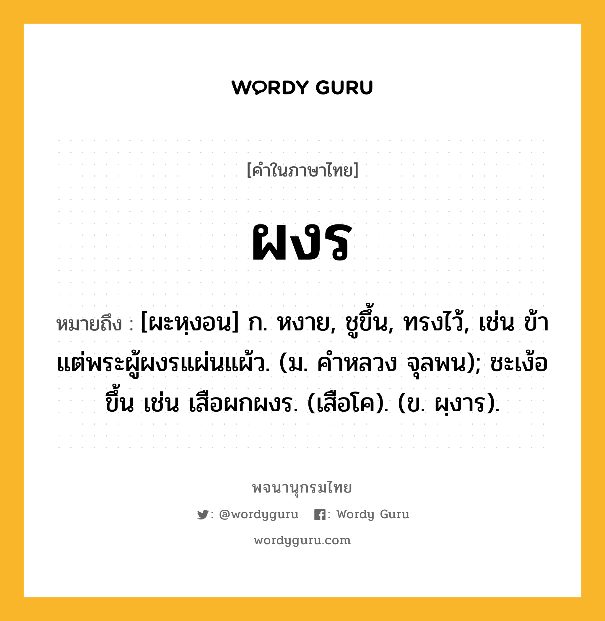 ผงร หมายถึงอะไร?, คำในภาษาไทย ผงร หมายถึง [ผะหฺงอน] ก. หงาย, ชูขึ้น, ทรงไว้, เช่น ข้าแต่พระผู้ผงรแผ่นแผ้ว. (ม. คําหลวง จุลพน); ชะเง้อขึ้น เช่น เสือผกผงร. (เสือโค). (ข. ผฺงาร).