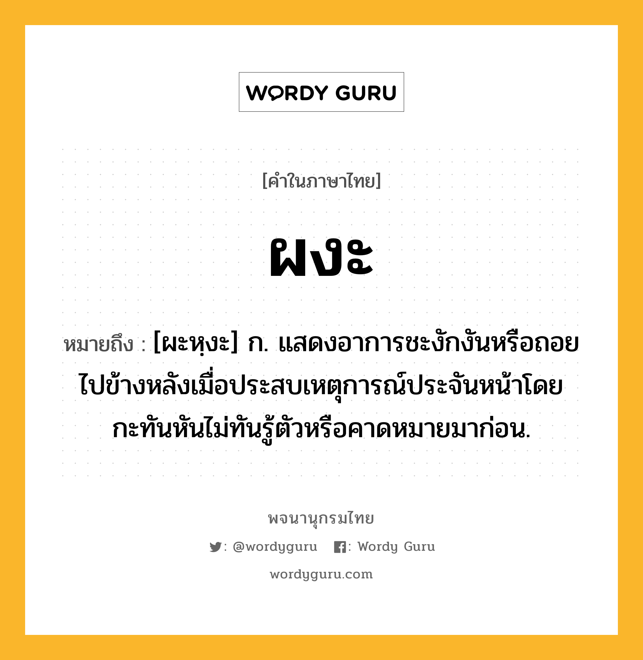 ผงะ หมายถึงอะไร?, คำในภาษาไทย ผงะ หมายถึง [ผะหฺงะ] ก. แสดงอาการชะงักงันหรือถอยไปข้างหลังเมื่อประสบเหตุการณ์ประจันหน้าโดยกะทันหันไม่ทันรู้ตัวหรือคาดหมายมาก่อน.