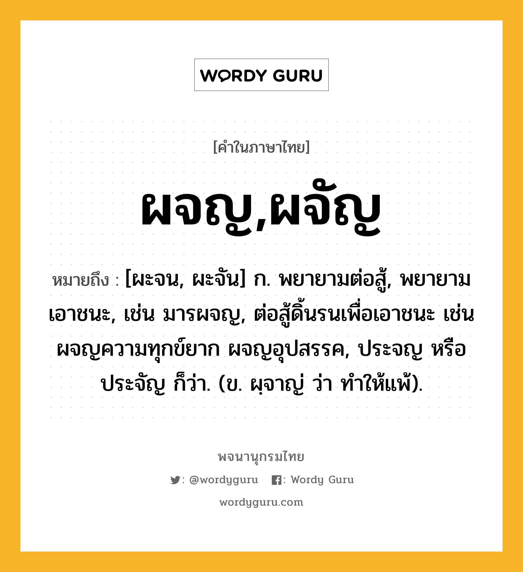 ผจญ,ผจัญ หมายถึงอะไร?, คำในภาษาไทย ผจญ,ผจัญ หมายถึง [ผะจน, ผะจัน] ก. พยายามต่อสู้, พยายามเอาชนะ, เช่น มารผจญ, ต่อสู้ดิ้นรนเพื่อเอาชนะ เช่น ผจญความทุกข์ยาก ผจญอุปสรรค, ประจญ หรือ ประจัญ ก็ว่า. (ข. ผฺจาญ่ ว่า ทําให้แพ้).