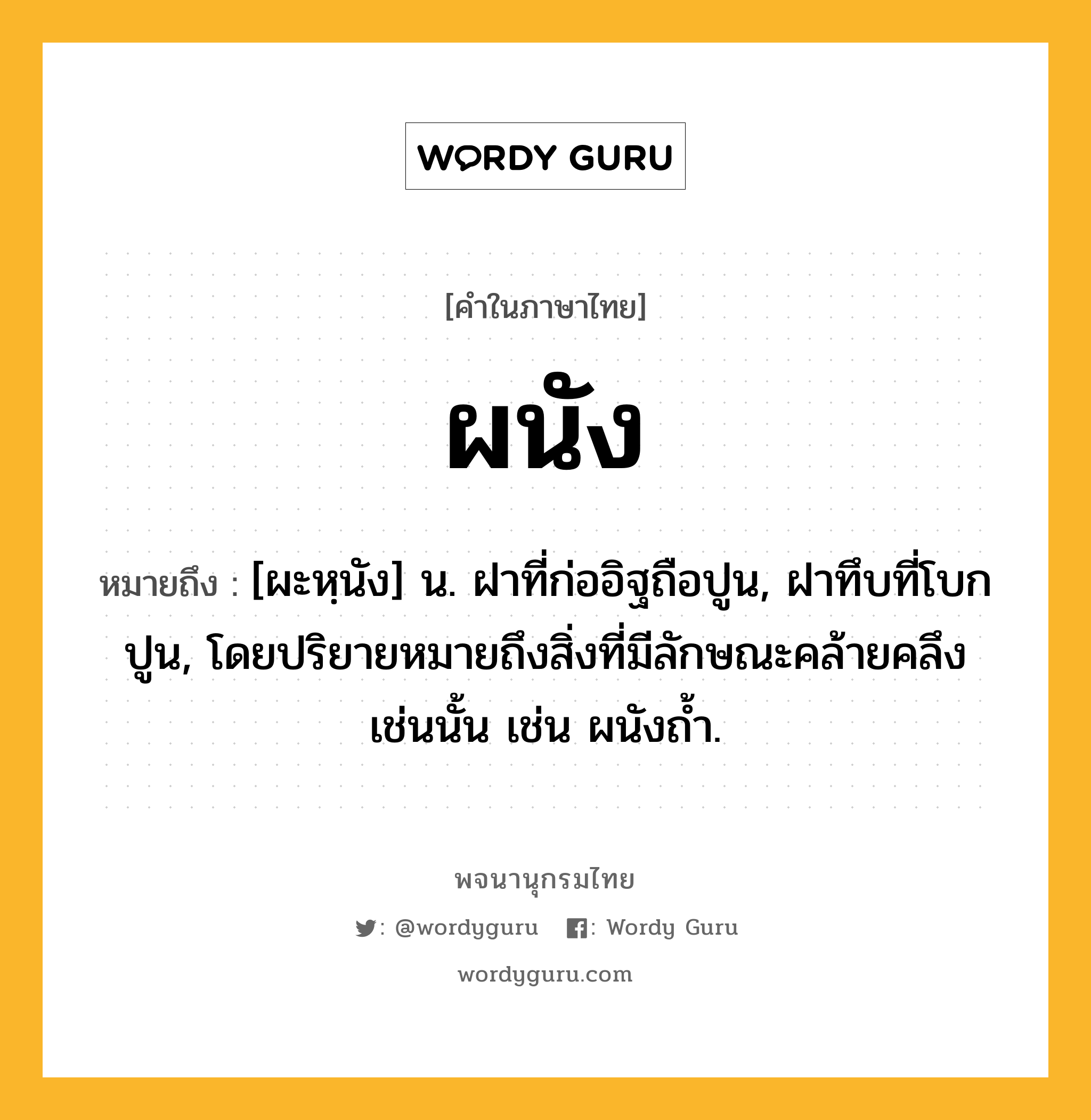 ผนัง หมายถึงอะไร?, คำในภาษาไทย ผนัง หมายถึง [ผะหฺนัง] น. ฝาที่ก่ออิฐถือปูน, ฝาทึบที่โบกปูน, โดยปริยายหมายถึงสิ่งที่มีลักษณะคล้ายคลึงเช่นนั้น เช่น ผนังถ้ำ.