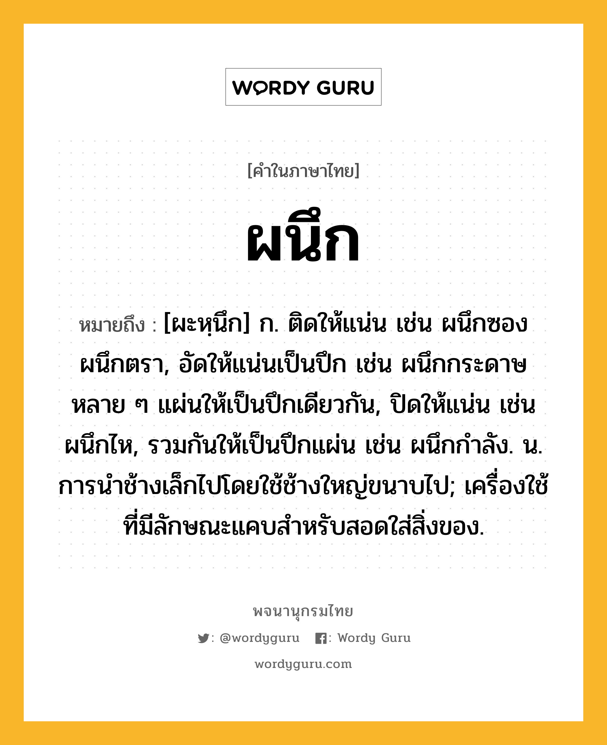 ผนึก หมายถึงอะไร?, คำในภาษาไทย ผนึก หมายถึง [ผะหฺนึก] ก. ติดให้แน่น เช่น ผนึกซอง ผนึกตรา, อัดให้แน่นเป็นปึก เช่น ผนึกกระดาษหลาย ๆ แผ่นให้เป็นปึกเดียวกัน, ปิดให้แน่น เช่น ผนึกไห, รวมกันให้เป็นปึกแผ่น เช่น ผนึกกําลัง. น. การนําช้างเล็กไปโดยใช้ช้างใหญ่ขนาบไป; เครื่องใช้ที่มีลักษณะแคบสำหรับสอดใส่สิ่งของ.