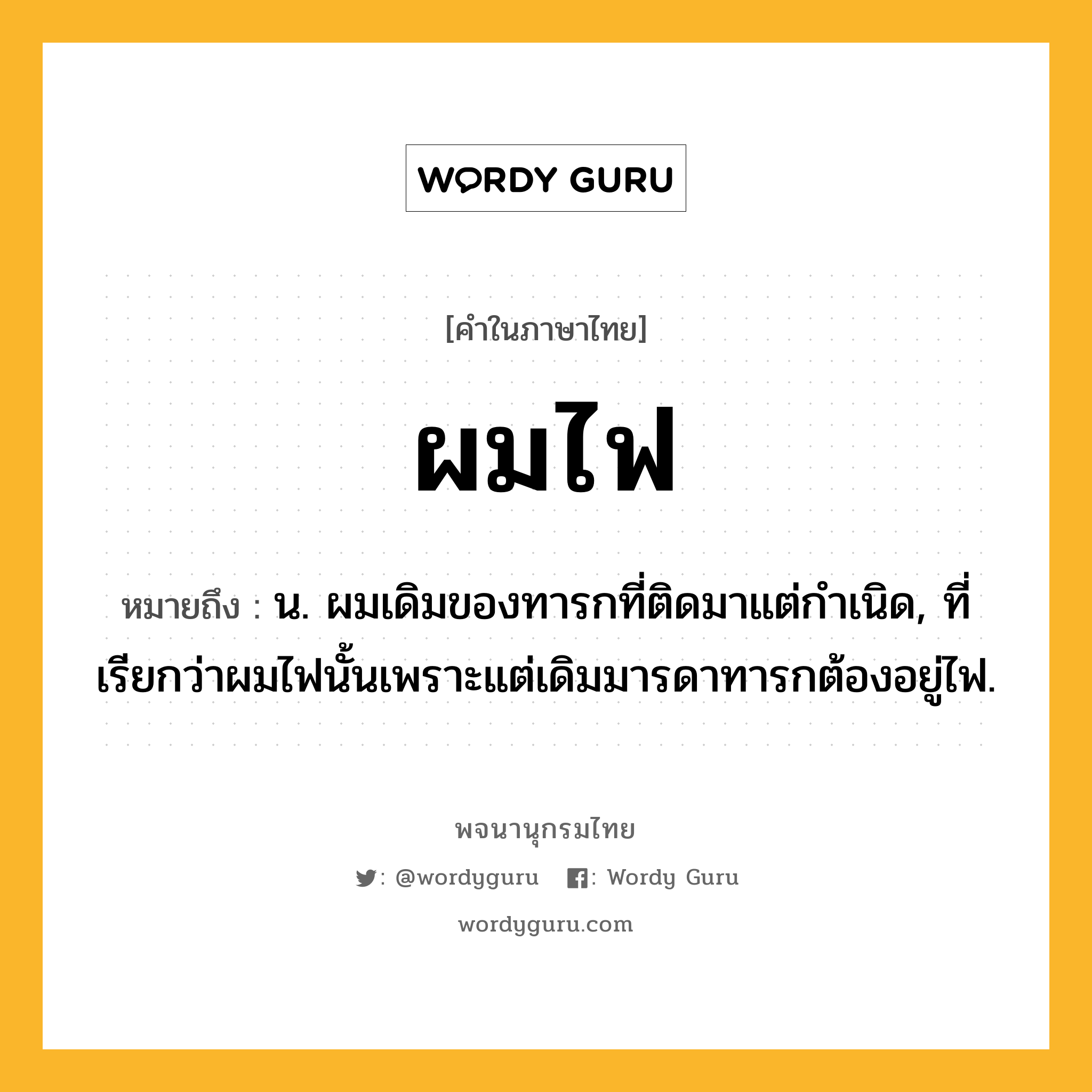 ผมไฟ หมายถึงอะไร?, คำในภาษาไทย ผมไฟ หมายถึง น. ผมเดิมของทารกที่ติดมาแต่กําเนิด, ที่เรียกว่าผมไฟนั้นเพราะแต่เดิมมารดาทารกต้องอยู่ไฟ.