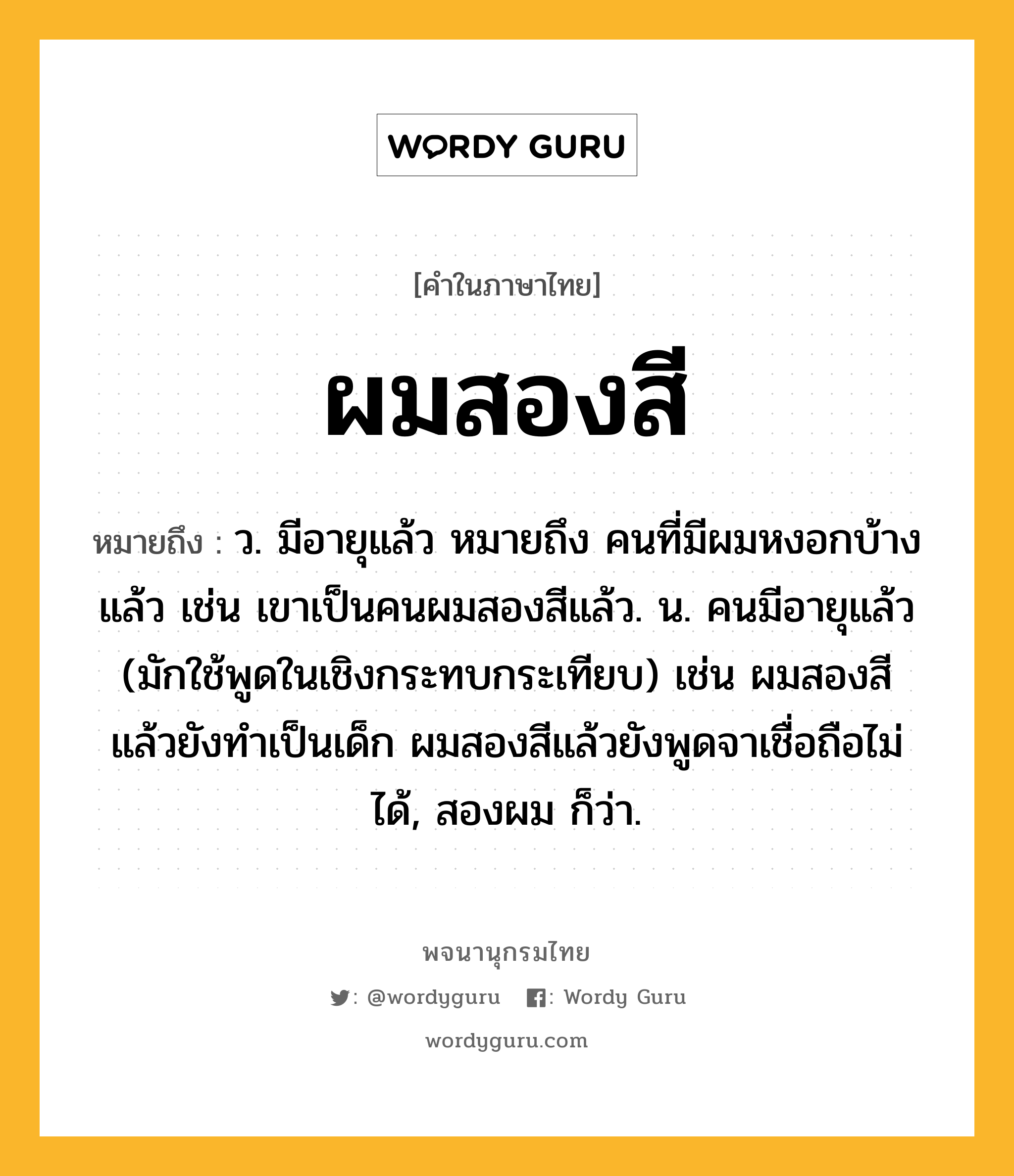 ผมสองสี หมายถึงอะไร?, คำในภาษาไทย ผมสองสี หมายถึง ว. มีอายุแล้ว หมายถึง คนที่มีผมหงอกบ้างแล้ว เช่น เขาเป็นคนผมสองสีแล้ว. น. คนมีอายุแล้ว (มักใช้พูดในเชิงกระทบกระเทียบ) เช่น ผมสองสีแล้วยังทำเป็นเด็ก ผมสองสีแล้วยังพูดจาเชื่อถือไม่ได้, สองผม ก็ว่า.