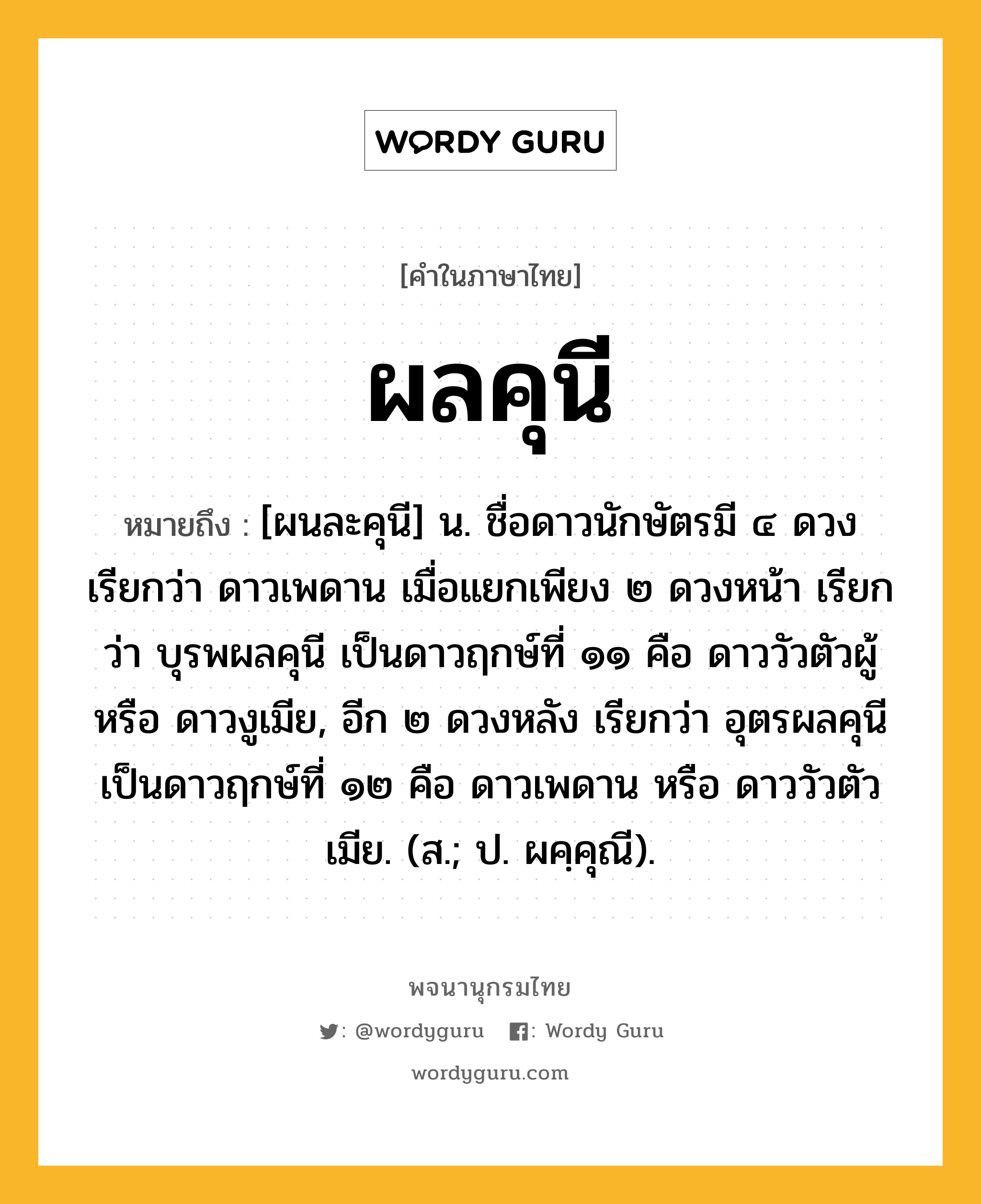 ผลคุนี หมายถึงอะไร?, คำในภาษาไทย ผลคุนี หมายถึง [ผนละคุนี] น. ชื่อดาวนักษัตรมี ๔ ดวง เรียกว่า ดาวเพดาน เมื่อแยกเพียง ๒ ดวงหน้า เรียกว่า บุรพผลคุนี เป็นดาวฤกษ์ที่ ๑๑ คือ ดาววัวตัวผู้ หรือ ดาวงูเมีย, อีก ๒ ดวงหลัง เรียกว่า อุตรผลคุนี เป็นดาวฤกษ์ที่ ๑๒ คือ ดาวเพดาน หรือ ดาววัวตัวเมีย. (ส.; ป. ผคฺคุณี).