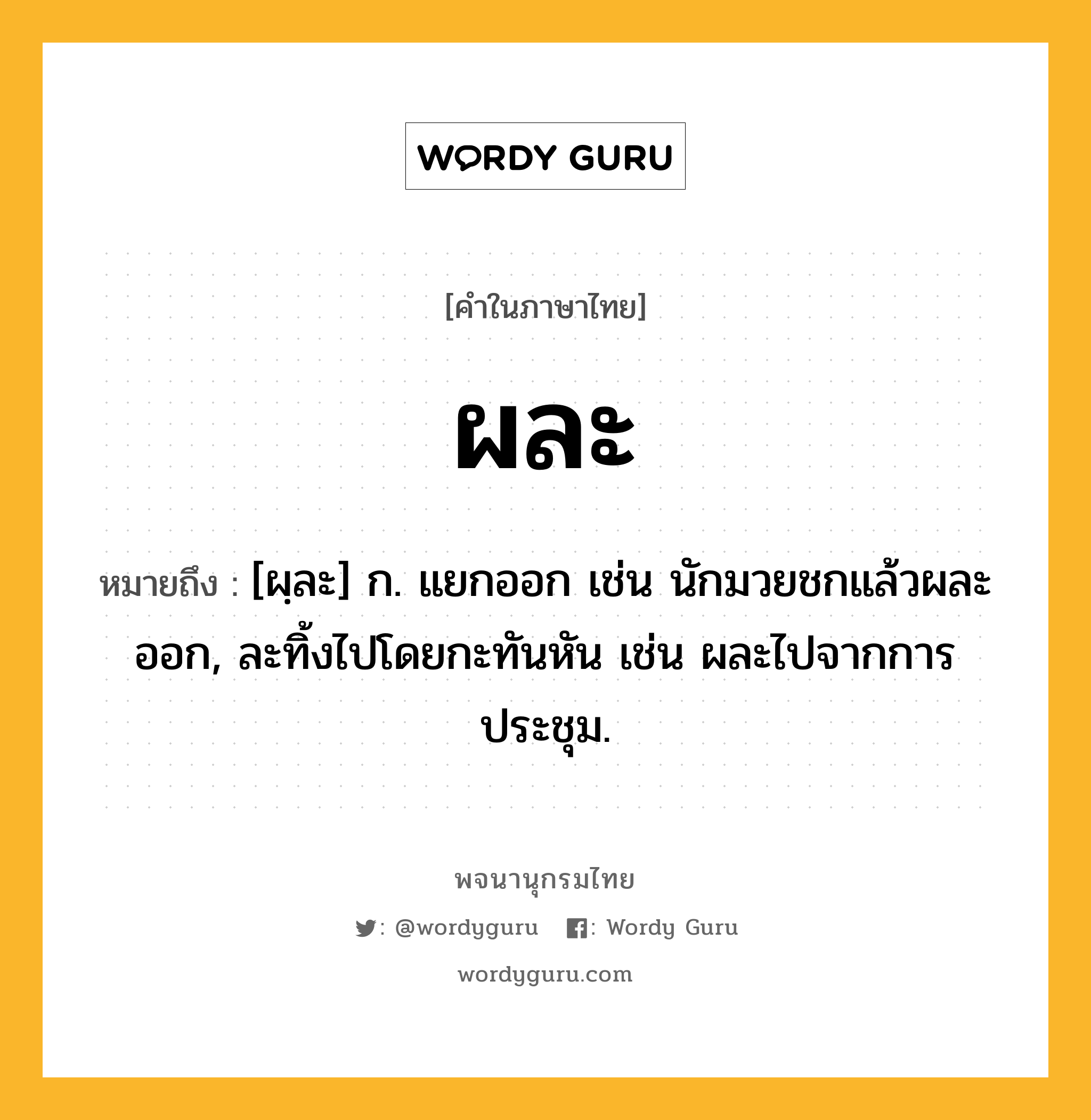 ผละ หมายถึงอะไร?, คำในภาษาไทย ผละ หมายถึง [ผฺละ] ก. แยกออก เช่น นักมวยชกแล้วผละออก, ละทิ้งไปโดยกะทันหัน เช่น ผละไปจากการประชุม.