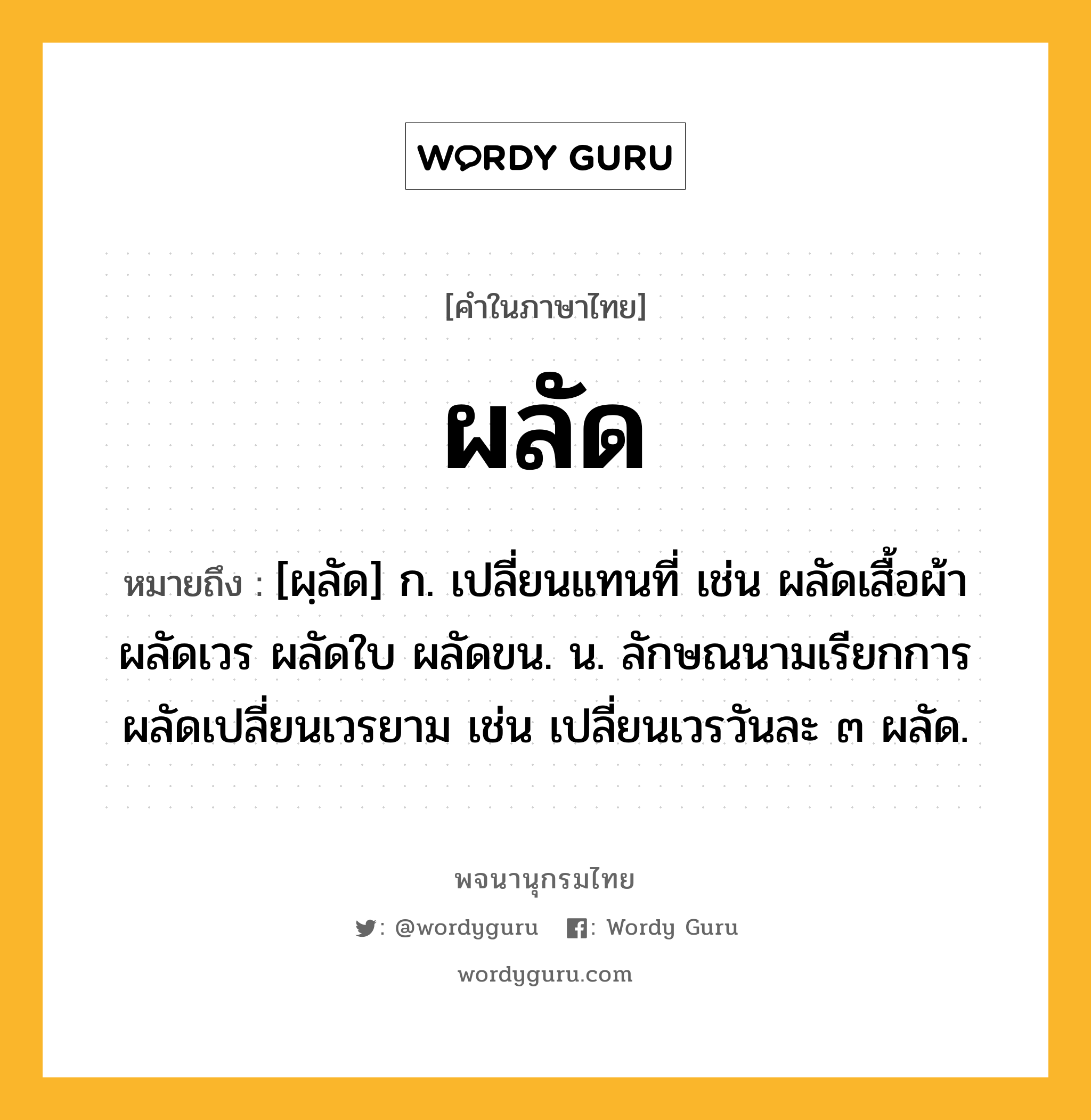 ผลัด หมายถึงอะไร?, คำในภาษาไทย ผลัด หมายถึง [ผฺลัด] ก. เปลี่ยนแทนที่ เช่น ผลัดเสื้อผ้า ผลัดเวร ผลัดใบ ผลัดขน. น. ลักษณนามเรียกการผลัดเปลี่ยนเวรยาม เช่น เปลี่ยนเวรวันละ ๓ ผลัด.