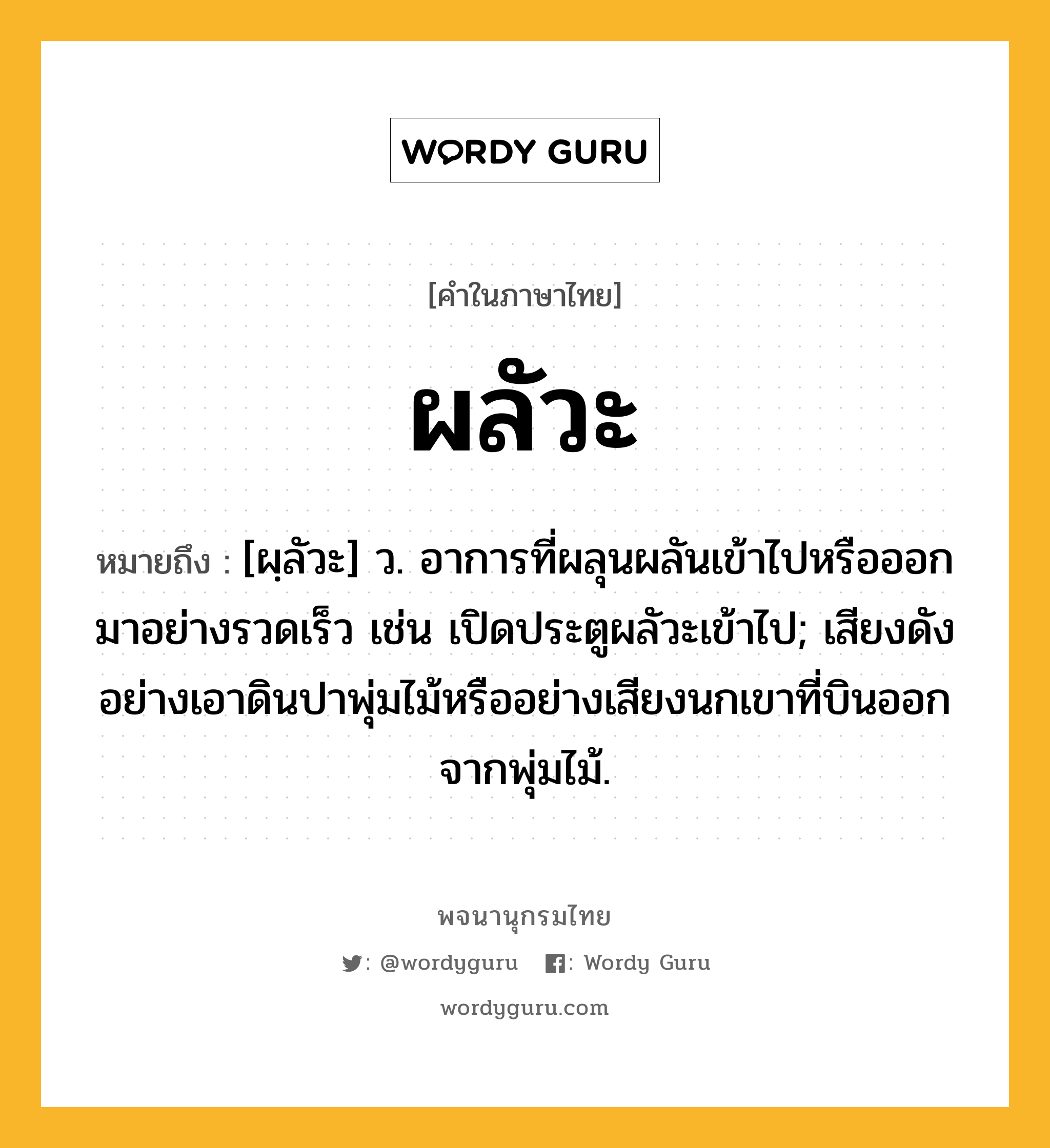 ผลัวะ หมายถึงอะไร?, คำในภาษาไทย ผลัวะ หมายถึง [ผฺลัวะ] ว. อาการที่ผลุนผลันเข้าไปหรือออกมาอย่างรวดเร็ว เช่น เปิดประตูผลัวะเข้าไป; เสียงดังอย่างเอาดินปาพุ่มไม้หรืออย่างเสียงนกเขาที่บินออกจากพุ่มไม้.