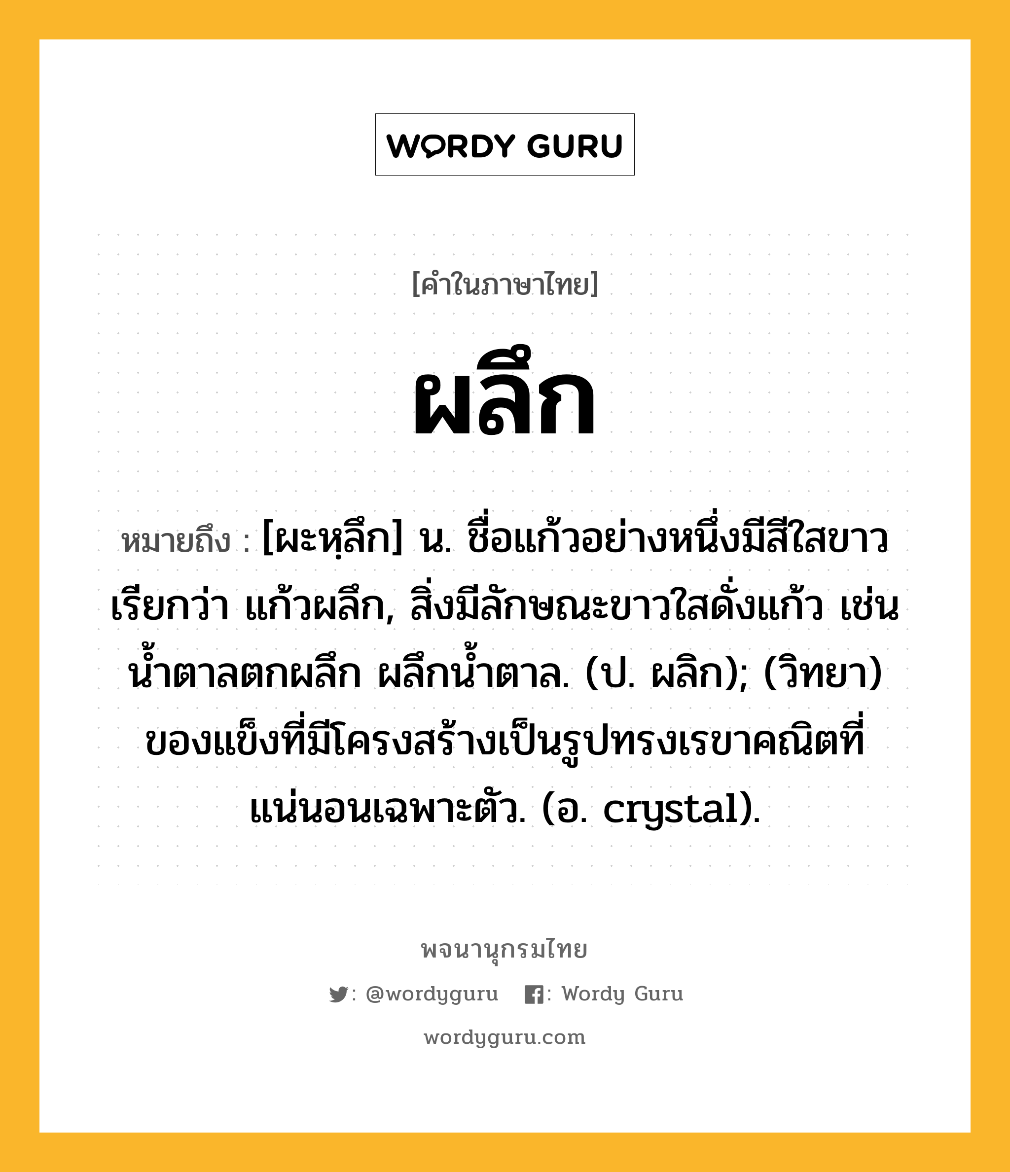 ผลึก หมายถึงอะไร?, คำในภาษาไทย ผลึก หมายถึง [ผะหฺลึก] น. ชื่อแก้วอย่างหนึ่งมีสีใสขาว เรียกว่า แก้วผลึก, สิ่งมีลักษณะขาวใสดั่งแก้ว เช่น น้ำตาลตกผลึก ผลึกน้ำตาล. (ป. ผลิก); (วิทยา) ของแข็งที่มีโครงสร้างเป็นรูปทรงเรขาคณิตที่แน่นอนเฉพาะตัว. (อ. crystal).