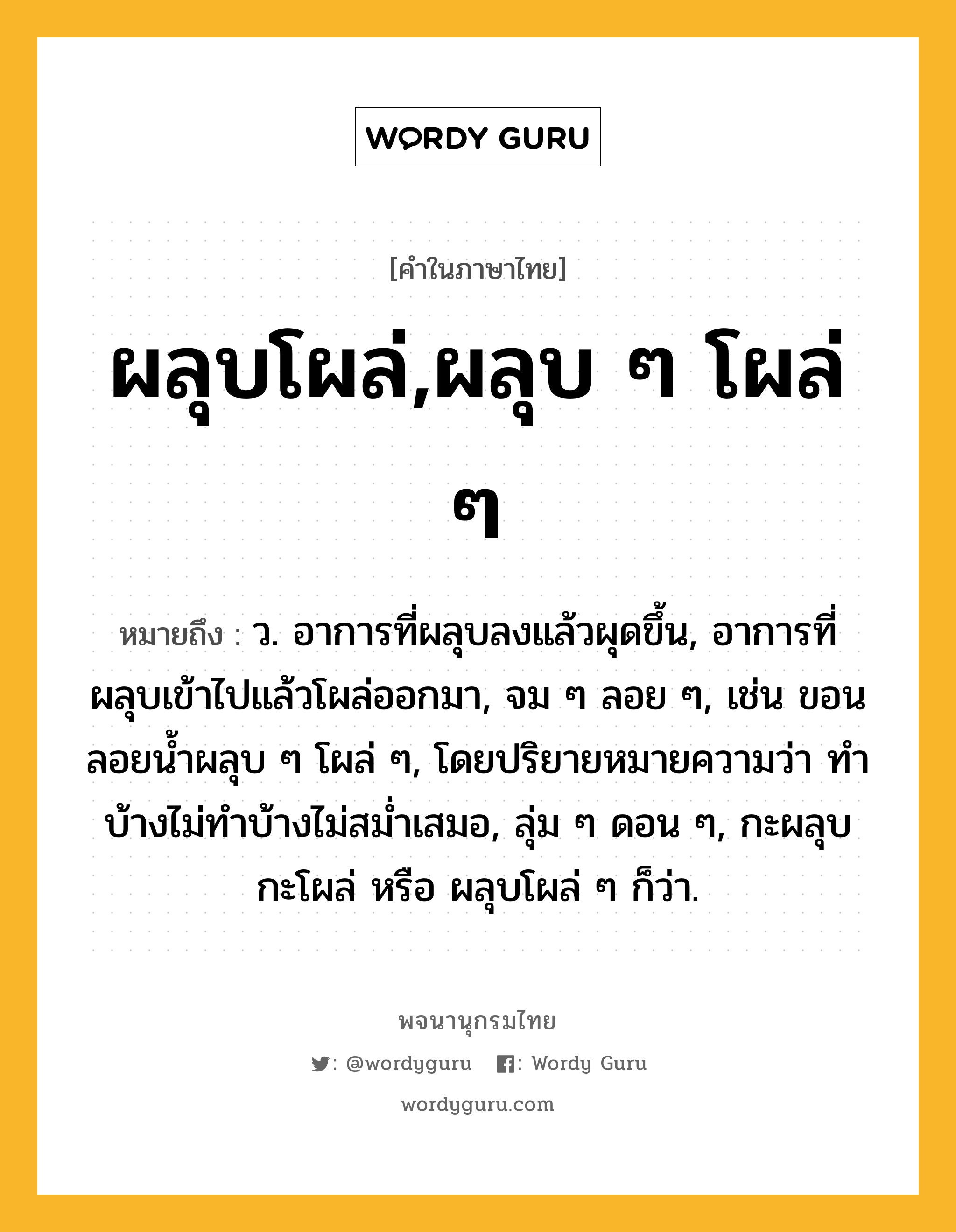 ผลุบโผล่,ผลุบ ๆ โผล่ ๆ หมายถึงอะไร?, คำในภาษาไทย ผลุบโผล่,ผลุบ ๆ โผล่ ๆ หมายถึง ว. อาการที่ผลุบลงแล้วผุดขึ้น, อาการที่ผลุบเข้าไปแล้วโผล่ออกมา, จม ๆ ลอย ๆ, เช่น ขอนลอยน้ำผลุบ ๆ โผล่ ๆ, โดยปริยายหมายความว่า ทําบ้างไม่ทําบ้างไม่สมํ่าเสมอ, ลุ่ม ๆ ดอน ๆ, กะผลุบกะโผล่ หรือ ผลุบโผล่ ๆ ก็ว่า.