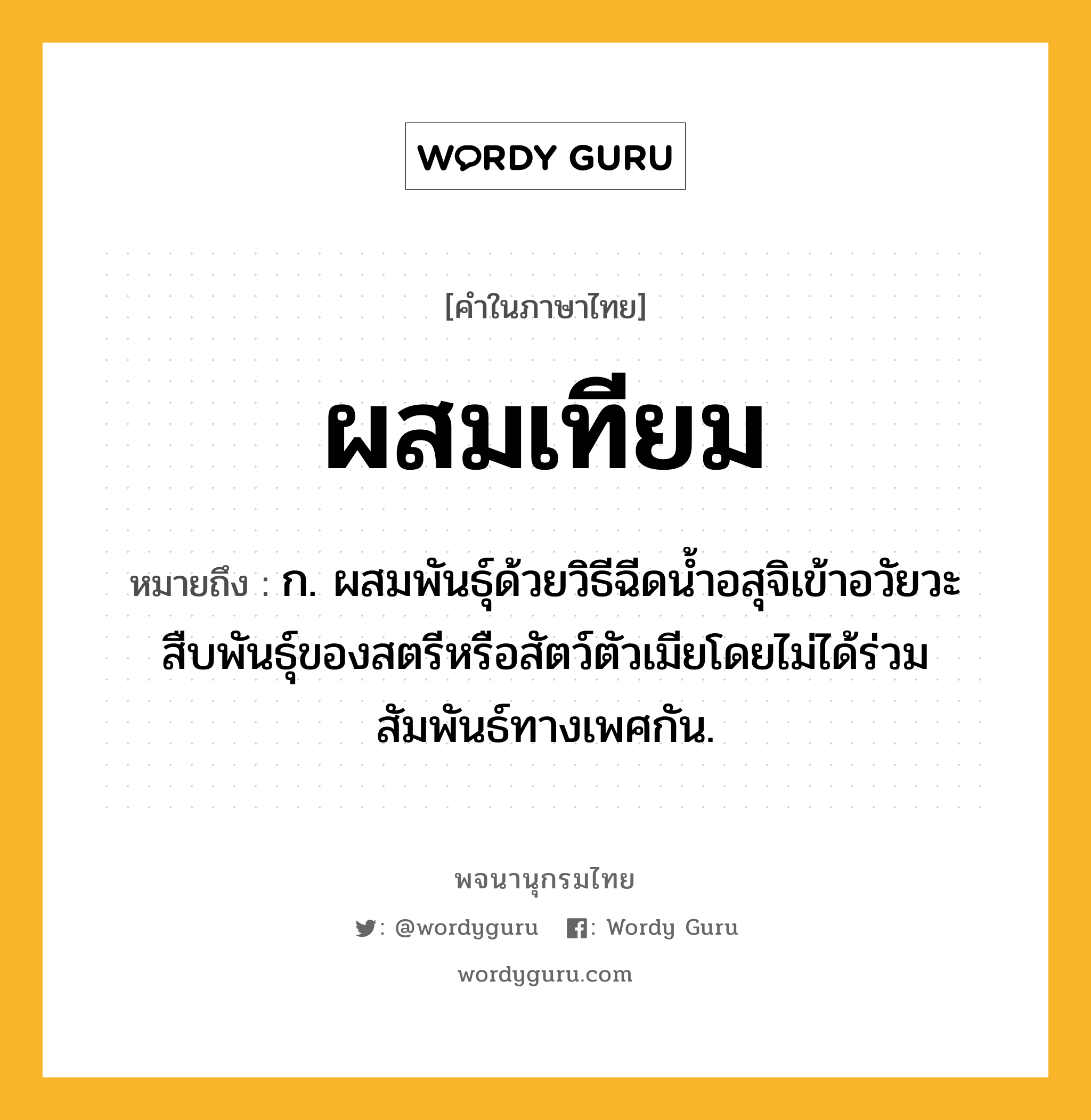 ผสมเทียม หมายถึงอะไร?, คำในภาษาไทย ผสมเทียม หมายถึง ก. ผสมพันธุ์ด้วยวิธีฉีดนํ้าอสุจิเข้าอวัยวะสืบพันธุ์ของสตรีหรือสัตว์ตัวเมียโดยไม่ได้ร่วมสัมพันธ์ทางเพศกัน.