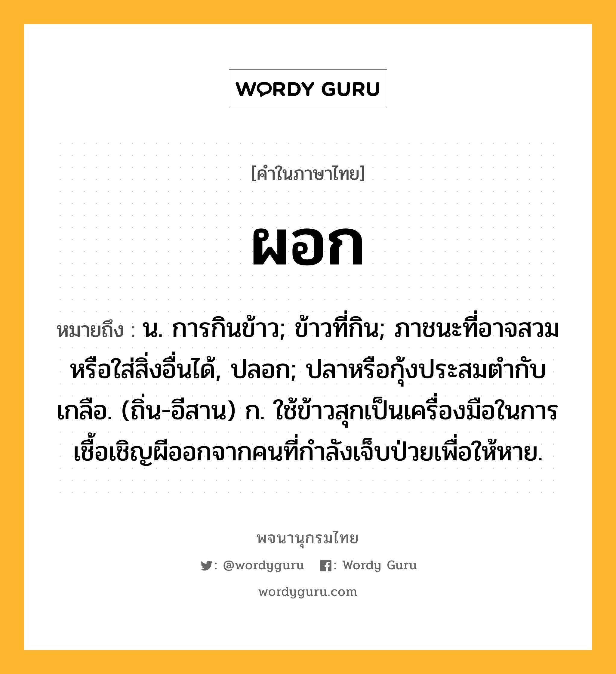 ผอก ความหมาย หมายถึงอะไร?, คำในภาษาไทย ผอก หมายถึง น. การกินข้าว; ข้าวที่กิน; ภาชนะที่อาจสวมหรือใส่สิ่งอื่นได้, ปลอก; ปลาหรือกุ้งประสมตํากับเกลือ. (ถิ่น-อีสาน) ก. ใช้ข้าวสุกเป็นเครื่องมือในการเชื้อเชิญผีออกจากคนที่กำลังเจ็บป่วยเพื่อให้หาย.